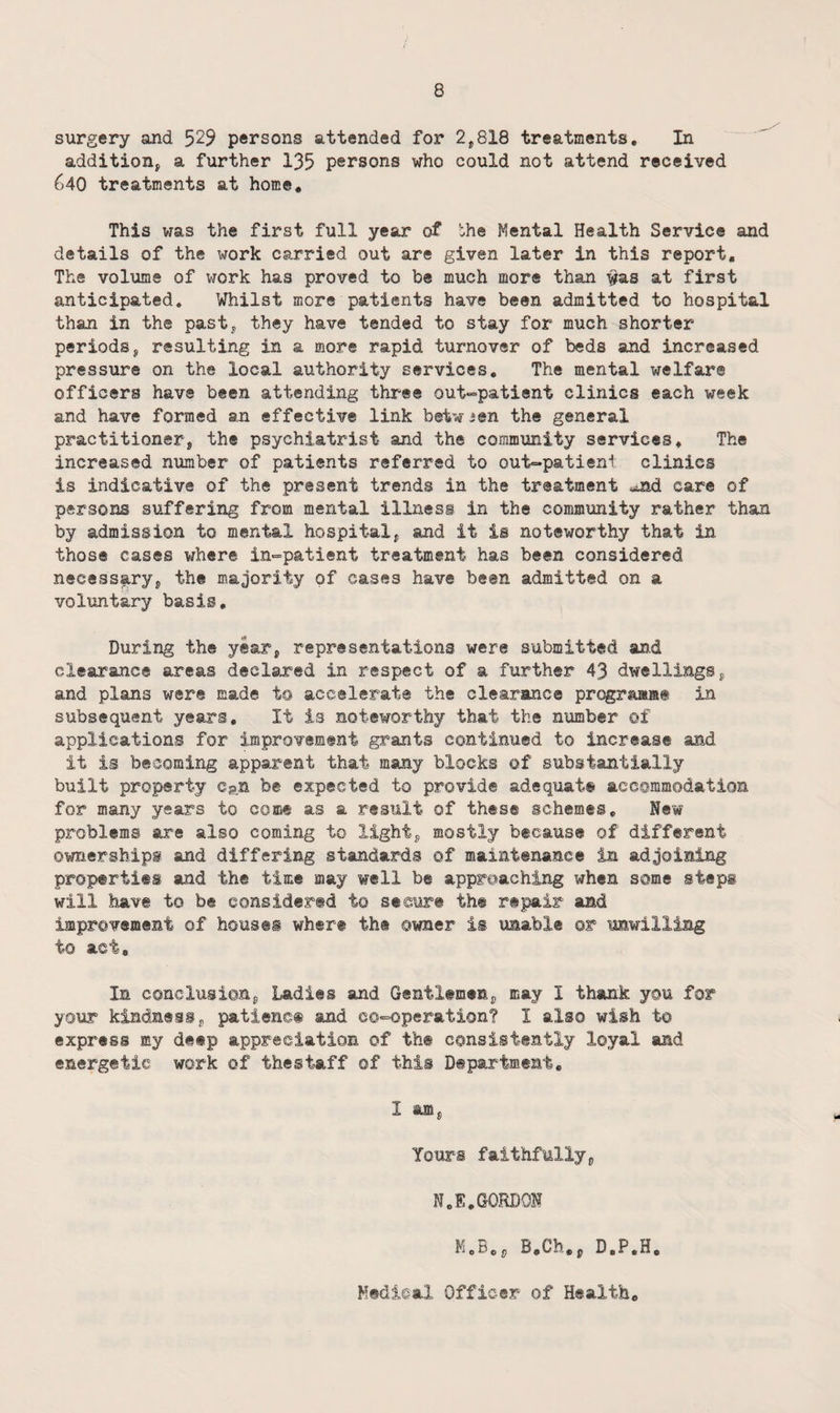 surgery and 529 persons attended for 2,818 treatments. In addition, a further 135 persons who could not attend received 640 treatments at home. This was the first full year of the Mental Health Service and details of the work carried out are given later in this report. The volume of work has proved to be much more than #as at first anticipated. Whilst more patients have been admitted to hospital than in the past, they have tended to stay for much shorter periods, resulting in a more rapid turnover of beds and increased pressure on the local authority services. The mental welfare officers have been attending three out-patient clinics each week and have formed an effective link betw ien the general practitioner, the psychiatrist and the community services. The increased number of patients referred to out-patient clinics is indicative of the present trends in the treatment -uad care of persons suffering from mental illness in the community rather than by admission to mental hospital, and it is noteworthy that in those cases where in-patient treatment has been considered necessary, the majority of cases have been admitted on a voluntary basis. During the year, representations were submitted and clearance areas declared in respect of a further 43 dwellings, and plans were made to accelerate the clearance prqgraaae in subsequent years. It is noteworthy that the number of applications for improvement grants continued to increase and it is besoming apparent that many blocks of substantially built property c?n be expected to provide adequate accommodation for many years to come as a result of these schemes. New problems are also coming to light, mostly because of different ownerships and differing standards of maintenance in adjoining properties and the time may well be approaching when some steps will have to be considered to secure the repair and improvement of houses where the owner is unable or unwilling to act. In conclusion, Ladies and Gentlemen, may I thank you for your kindness, patiencfi and co-operation? I also wish to express my deep appreciation of the consistently loyal and energetic work of thestaff of this Department, I am, Yours faithfully, N,E,GORDON B,Ch,p D.P,H, Hedical Officer of Health,
