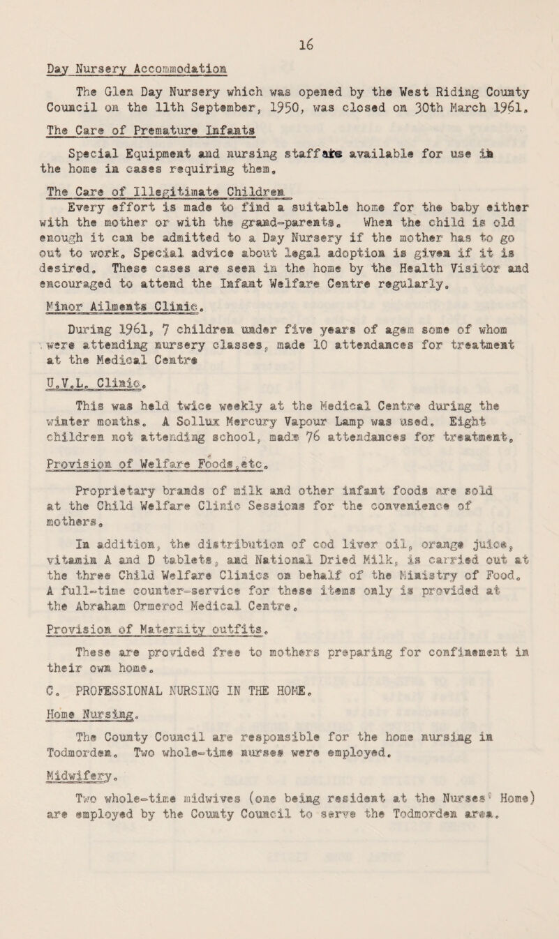 Day Nursery Accommodatiom Th® Glen Day Nursery which was opened by the West Riding County Council OH th© 11th September, 1950, was closed on 30th March 1961, The Car® of Premature Infanta Special Equipment and nursing staffate available for use ik the home in cases requiring them. The Cara of Illegitimate Children Every effort is made to find a suitable home for th® baby either with the mother or with the grand>=»parests, When the child is old enough it can be admitted to a Day Nursery if the mother has to go out to work. Special advice about legal adoption is given if it is desired. These cases are seen in the home by the Health Visitor and encouraged to attend the Iifamt Welfare Centre regularly. Minor Ailments Clinie. During 1961j 7 children under five years of agem some of whom .were attending nursery classes^ made 10 attendances for treatment at the Medical Cemtr® U,V,L, Clinic, This was held twice weekly at th© Medical Centre during the winter months, A Solluz Mercury Vapour Lamp was used. Eight children mot attending schoolj mad.^ 76 attendances for treatment, •* Provision of Welfare Foodi„etCo Proprietary brands of milk and other infant foods are sold at the Child Welfare Clinic Sessioai for the coaveniemct of mothtri, la additionj the distribution of cod liver oilj, orange vitamim A and D tablet,® j, and National Dried Milky is carried out at the three Child Welfare Clinics on behalf of the Ministry of Pood, A full-time coumter^servicf for these items only is provided at the Abraham Ormerod Medical Centre, Provision of Maternity outfits. These are provided free to mothers preparing for confinement in their own horn®, C, PROFESSIONAL NURSING IN THE HOME, Home Nursing. The County Council ar© respomsibl© for the home nursing in Todmorden, Two whole^time nursef were employed. Midwifery, Two whole^time midwives (one being resident at the Nurses° Homs) are employed by the County Council to s^rv® the Todmordem ar®»-.