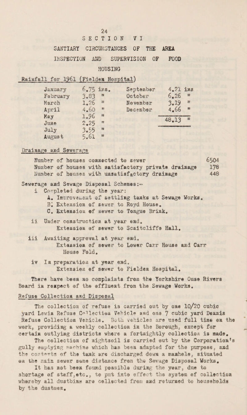 SECTION VI SANTIARY CIRCUM5TA1ICES OF THE AREA INSPECTION AND SUPERVISION OF FOOD HOUSING Raiafall far 19€l (Figldem Hospita.!) January 6.75 ir.s February 3o83 It March 1.26 M April 4,60 II Kay 1,96 11 Jua# 2,25 M July 3o55 II August 5,61 1* September 4e21 las Oetebtr 6^26 N©v®mb®i‘' 3o19 ’’ Dss®mb@r> 4,66 •’ 48,13 Draiaag:® aad Number of h©us®s coas®ct®d t@ sewtr 6^04 Number sf bouses with satisfactory pri¥at« draiaag® 178 Number ©f houses with unsatisfactory draiaag® 448 Sewerage and Sewage Disposal Schemeis- i C(wr.pleted during the years A, lErro¥*iuei4t af settling tasks at Sewage Workg, Be Extensiom ©f stwer to Royd House, C, Exteasi©a ®f sewer t@ Toague Brink, ii Under ceastructiea at year ead, Exteasiaa sewer to Scaiicliff® Hall, iii Awaiting appr@¥al at y®ar tad, Exteasi@B ©f sewer t© Lower Carr H@us@ amd Carr H©use Fold, i¥ la preparaticjja at year ead, Exteasies tf sewer to Fieldea Hospital, There ha¥e beea as complaisti frsm the Yorkshire Ouse Rivers Board ia reipect of the effluent from the Sewage Works, Refuse Collectioa amd Disposal The collection of refuse is carried out by oae 10/20 cubic yard Lswia Refiis® C^Tl@cti«ia Vehicle a»d oa® 7 cubic yard Denais Refuse Collectioa Vehicl®, Both vehicles are used full tim® oa th® w©rkp providing a weekly ccll#ctioa ia the Boroughj, except for certain outlying districts wh«r€< a fortnightly collectioa is mad®. The collecti©a of aightsoil is carried @ut by the Carporatios.® s gully «itiptying wi»rhlia# which ha® h®%n. adapted far the purpastj, aad the cort^rts of the tank are dincharged drwn a sltua.t@d ©a the ffiaia sewer s^me diitanc® fr@m ths Sewage Disposal Works, It has not beta f?umd psssibi® during the y^ar^ due to shortage ©f staffj,etc,^ to put lat© effect th® system cf collection whtreby ail duatbias ara cellscted frsm snd returned to heuseholds by the dustings.