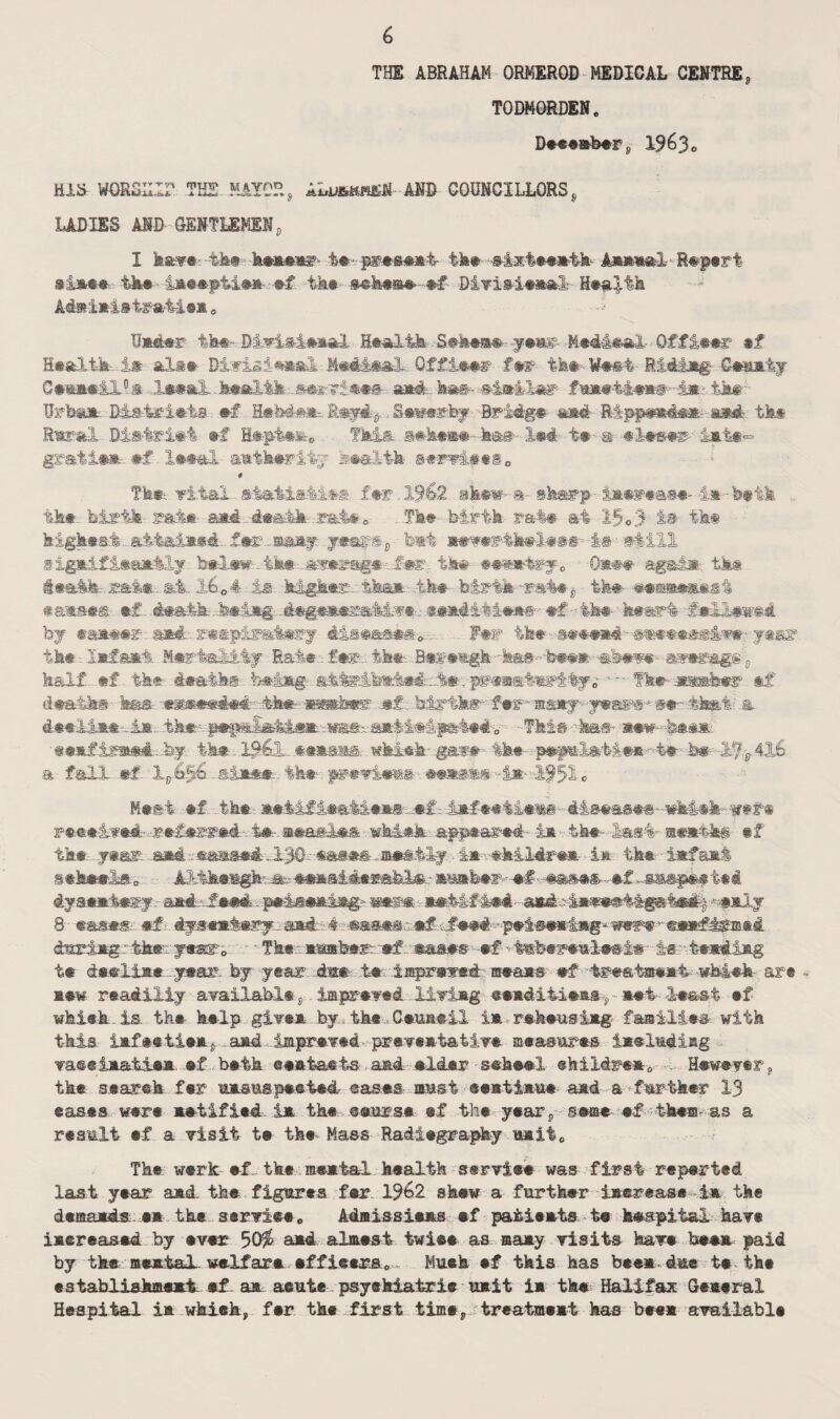 THE ABRAHAM ORMEROB MEDICAL CENTREs TODM0RDEN. December , 1963 c HIS WORSHIP THE MAYOR, ALuskheN AND COUNCILLORS, LADIES AID GENTLEMENd X have: -the- -k**»wr- te-. Ik® -®4xt»e»ib Ajura»l'R«p#rt si*** the iaeepiiee- ef ike m)mi® ■ *f DivisienalHealth Ad»i*i»ira4ie* 0 Under th*- DivisienaA Health S^bem#- yernr N#4i«ai Offleer *f Health i# all® Blvi&ienal HmUmI* Of fleer fe®> tk® ¥®e4 RI4tJtg Gemiy CeemeiA®* ,1*#*1. health safer?!®#®- a*@L ha®-- similar $m? 4k* BAsiriets - ef EeMe*. RsyA,., Sewerfey Bridge and -&ipp«»4*B* asA tk# Rural District #f R#pt#fe0 Tki& g*k**#~ be» 1*4 t* m- #l*»#r- init-= gmtdem #f leea-l- antk*riiy se&ltk itm@«i0 -- # Tk# vital- far .1962 skew- a sharp- liinasi-1* -k#tk tk#- birth- mi* and d#ahk -rat#* - Tk# birth rat* at 1-50 3 is tk* highest. attained.. f*r. many ,y*ar®p b*t *#v#f“4k*l*@s- A© still 8ignifiean-tly b*l**r-..4h* tk# #«**hrfo 0*** -aggda tk® Stath- mi*, at.. l604 is higher.. than- .-tfe* birth-rat# ,, tk* earns#® ®f 4#&th-.h#iig- . degenerativeeesnAihie**- ef •• th* heart f*M#we4 by ea**#r and ..r«spimt»ry disease#*. . F*r tk*• s**«*d - #®##*s@Av*- year tk# Infant H*rtalAiy Rate.-: fer: tk*. .B*r#*gk-^®--b*«#.- -shew- mmags$ k&lf #f tk* death® being •- Tk# -jrashef. sf death® tes ©weeded tk* wmkm& *£. births*' fer ■ wipywfr**-.that? a deelin*-i*. tk#-- This -has- new--h**n mad..by. tk* 1961- ttisii. which-gave the pepnlatien-'-t#'b»--&7*4^ a fall *f - ai*#*-. tk* preeienfr *m«k*-i*- if52L Mes-i *f tk# a#:tifi#aM**s--*f-: infeeiieas- d-Isease#--wkieh- w#f« reet-ived- -referred-. -4*.nasal*® wki*k appeared- in tk«- las4 steeite if tk® year. sad -. eamsed ,1.30- *as*s. neatly. An-.-ekildren- in tk* infant sikttko M>tk*tt^^*Msi4#s^^.-'a£»b*^-*f --*fts**-*f.^«&8.pi*ted dysentery - sid^faad. -.pa&aaeiag*' «er» - **M#i®4 - and.^-inaeat&gstsi^ **aly 8 ■ ease.® *f■- dysentery:- and:-4 eases.:-ef-tfeei -pei-sening-wer* • *e*f^m®4 dmriagr tkr--y#ar0 • Tk#- *mfe#rr *f. mas#s *f 4mb#r#ial*@-i#- 4s':t**4iag t* d**li** ...ytar. by year 4*# t« ±mprww*& B*a*s *f tr«stffi®*4- -wM«fe are •• h«w read illy available, imprev«d livlag «e*dit-i*HS-? - H*i I*&st #f whisk is tk* k*lp give* by. th*. C*ua®il i# rsk*iisi*g faailiea with this iHf#«ti#Hj--aHd imprevei prev«Htativ« m«asttr#s iHslmdiag vaeeiHati**. .ef b#tk eea-tatts aad elskr stheel ekil4re*0 Hewever, tk* searek f#r 'uasiispested eases- must ®«Bti»u# amd a farther 13 ©as«s were net if led- im the ©ears* ef the year, sa-m* eftk«ffi-as a result ef a visit t# the Mass Radiography HHii0 The werk ef the ®**tal health serviee was first reperted last year and the figures fer 1962 skew a further i»er«aseie the d«Mxds..n tk* s®rviee0 Admissiees ef patieHts te hespitai have iaereased by ever 50$ a*d almest twiee as ma*y visits have bee* paid by tke acetal, welfare effleers* . Muek ef this has bee* due te the estabUshmemh #f. aa acute psyakiatrie u#it i* the Halifax Gemeral Hespital 1h which, fer tke first time, treatment has bee* available