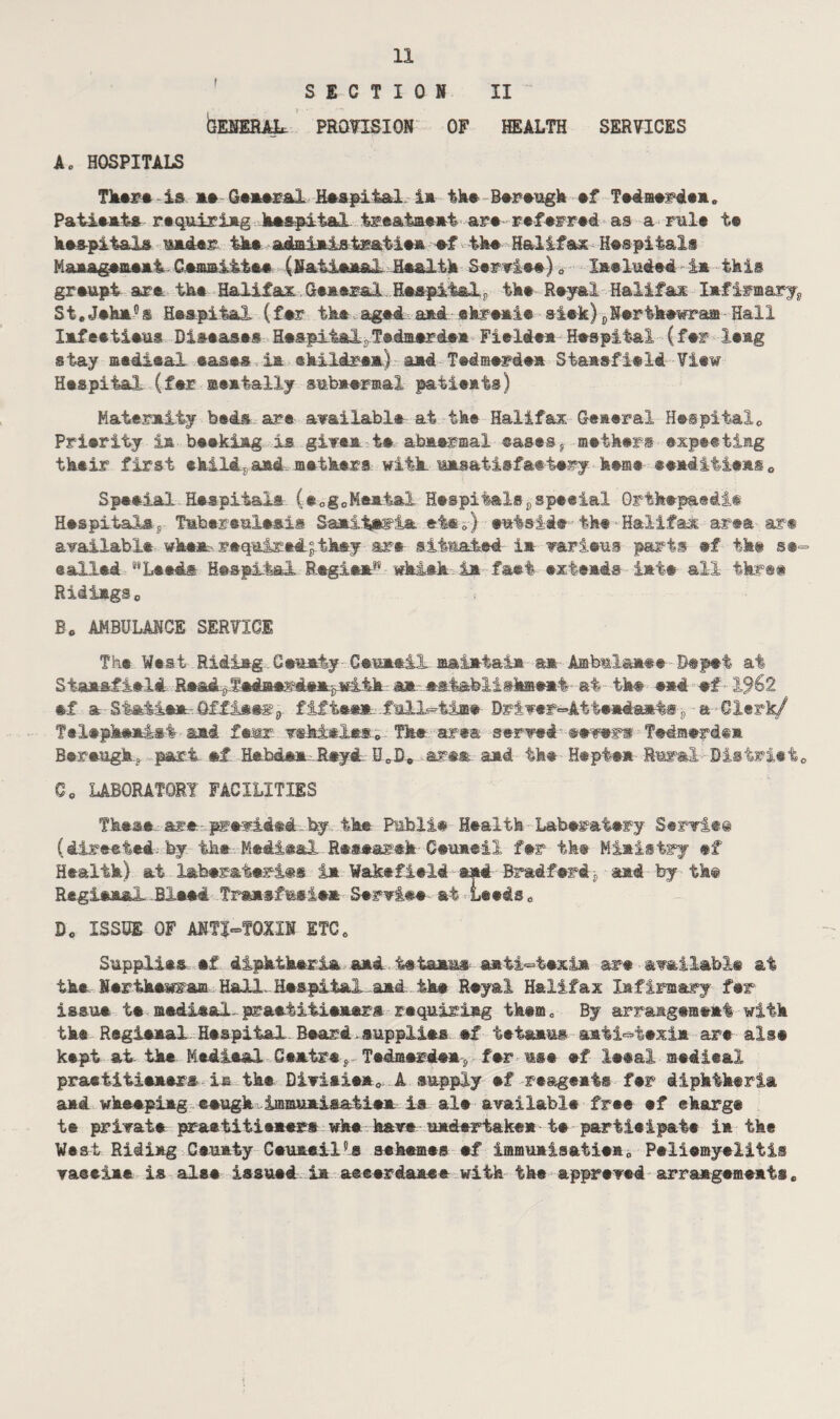 SECTION II GENERAL. PROVISION OF HEALTH SERVICES A* HOSPITALS There is asGeasral Hespit&l ia the Bereugk sf Tedmerdea,, Patimats rtquiriag hespital treat-meat are referred as a nil* ts kes-piiaXs mader tks. ad&iaJjstr&tiea sf tk# Halifax Hasp!tali Maaagsmsai. Ceamitiee (Natisa&X Hs&ltk Serais#) 0 Xasluded - ia this grsupt are. tks Halifax General ,.Ha*pital.r tks Reyal Halifax Infirmary^ St.Jska°s HsspitaX (far tks aged. aid ekrsals sis-k}cNsrtkswraffi Hall lafestisus Disease* HeapiialsTed&erdea Fieldea HsspitaX (fsr leag stay madieal eases ia ©kildrsa,) stad Tedaerdsa Siaasfield View Hsspital (far meatally aubasrsal patients) Maternity beds are available at tks Halifax Geaeral Hespi-talo Prisrity ia bsskiag is gives ts abnsrmal easesr meihsrs expeetisg their first ekiM, and anthers with, msatisfaetery fe#m® ®e»di4i*ns0 Speeial Hospitals C®og0Msaial Heepitalspspe«i&l Qrtfcepaedie Hsspital*s- Tmbersalsais Saaitn^ia nts.-} ewfes-ide tks - Halifax area art available when- required! they are si.tmaied ia varieus parti sf tks se~ sailed “Leeds Hsspital Regies^ whisk.ia fast extends iate all three RidiagSo Ec AMBULANCE SERVICE Tbs West Riding Ceuniy Ce-meii maiataia a* Ambml&a## 0®p®t at Staa&iield Re&d.^*diae®d#a^mik an- eii&feliehaeat at tks #«4 «# ■ -X<?62 sf a Statins. Officer 9 fifteen. .fall--time Driver^Atts-adaats p a Clerk/ Tnlephnalst and fear whistles. Tk® area serTedmsrd®* Bnrnagk* part sf. Hnbden Reyd. LT0B* area and the Hepten -Rural Bistriete Co LABORATORY FACILITIES These are preside# by tks Pmbli# Health Laberatsry Serviee (directed, by. the.. Medina! Researsk■ Csuaeil far the Ministry #f Health) at labsratsriss ia Wakefield and Bradfnri*■and by the RegianaX Bleed Tran-nfmeie* S-ervine at-Leeds* Bo ISSUE OF ANTI-TOXIN ETC. Supplies sf diphtheria and tetanus anti-texi* are available at the Nertknwram Hall.. Hsspital-aad.. iks Rsyal Halifax Infirmary far issue ts andi&ai- praatitianarn requiring them „ By arrange®eat witk tks Regieaal Hsspital Beard.supplies sf tetanus aati-tsxia are alse kept at tke Medina! Centre, Tedraerden . fsr use sf Issal- aedieal praetitisaers■ia tke Divisien0 A supply sf reagents fsr diphtheria aad wkespiag esugk immaaiaatisa is als available free ef charge te private praetitlasers wke have undertaken t# partieipate ia the West Riding Ceuaiy Csuaeil5s seksmes sf imfflualsatiea„ Peliemyeiitis vaseia* is alss issued.ia aeeerdaane with tke apprsved arrangements,