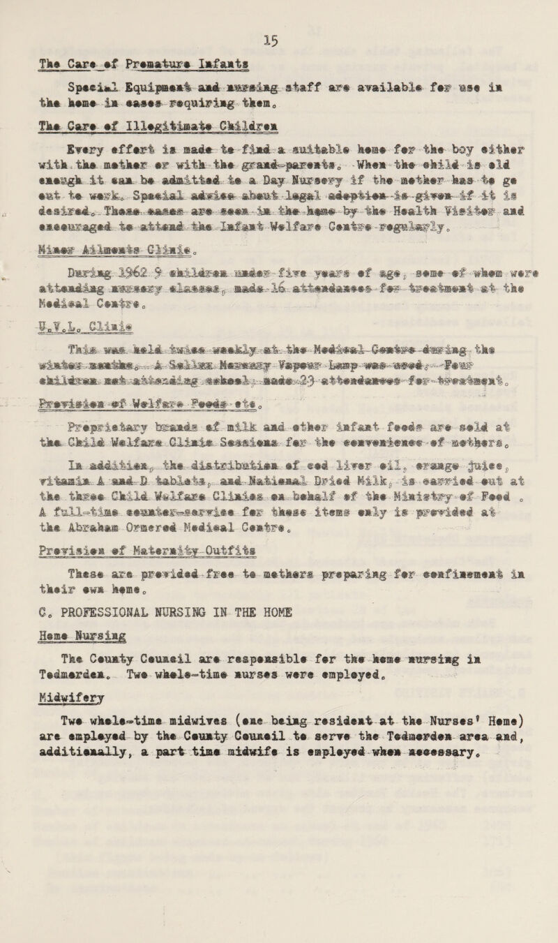 Tkat Gar* af Premature Iafaats Speei*2 Equipmeai aad msara-Iag. staff ar# available far mse in tb* heme la eases raquiriag tkam0 The Cara af Illegitimate Ck-lidrem Every effart is mad# ta fiad a suitable haae far tka boy either with.the metker er with tka graad^pareat*0 -Whea tka ehiJd-i# aM eaeagk it aaa he admitted ta a. Day Nursery if tka m-ether has i# ga •it t* w*rk-0 Spaai&l abaut -lagal -adsptie*-is -giwa-4f - it is desired* Tk**ja-fc*sa*are-see*. -i® tka k*m#- fey ^tka Reslth ¥isiter• ami. eaeeusaged ta -atfead-fk* -lafaat -Welfare Geatee-regularly <> Mima# Allaaats GIiait0 Bmriag 1%£'2. 9 *kildram--U*4*r - five years af -mg#j -saisa- af whm wart attaadiag .mwaary eias*e% ®ad».- Ita.. at-taaiaaaas- • £•*-taMtamt • at- tka Mediae! C-aatet 0 g-,¥BLa Tki&. was. held. 4ha-MedA*aI Ceatrs-dag-lag-. tka wk&Mms- .»a*£ke^ 4-Ma^ggy -faparnr ekO-tee® set -sska*.!/. #ef?'*4iNwt®f at „ pgayj^iaa -af Waif as-# Pe#d# - ata 0 Preprietary braads af silk aid ether iafaat feed# are said at tka. Gki-M Welfare Glimi*.. Seasieae- far tka aaaveaiaaee- af gathers 0 la iddltl**;,. tka - dlatrlbsatia*- af eed - liver ail9 eraag# #*iee8 vitaai®.. A su&A B tablets f, aad-.Makieaal Dried Milk, is- aarr-ied-eu-t at tka three Child WeLfare Gliaiai m -.behalf af tka Miaiatry-af Fetd 0 A £ull=4ia* eematar^arvlee far ikes® itarns ealy is presided at- tka Abraham Oratrad Medieel Geatra e Previsiea af Hataraity-Outfits Tkese are previded•fraa t@ metkars prepariag far eeafiasaeat ia tkair aw* kame0 Go PROFESSIONAL NURSING IN THE HOME Heme Mursiag The Ceuaty Ceuaeil are respaasibla far tka kema aursiag ia Tedmardea0 Twe wkel®=time aurses ware *mpleyed0 Midwifery Twa wkela~tima midwives (aae beiag rasideat at the Nurses® Heme) are empleyed by the Ceuaty Ceuaeil ta serve the Tedmerdea area and, additieaaUy, a part time midwife is emplayed whea aeaessary*