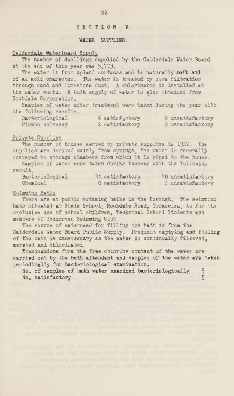 SECTION V. WATER SUPPLIES. Ca.lderdale Waterboard Supply The number of dwellings supplied by the Calderdale Water Board at the end of this year was 5t113o The water is from upland surfaces and is naturally soft and of an acid character,, The water is treated by slow filtration through sand and limestone dust* A chlorinator is installed at the water works * A bulk supply of water is alec obtained from Rochdale Corporation0 Samples of water after treatment were taken during the year with the following resultse Bacteriological 6 satisfactory 0 unsatisfactory Plumb© solvency 2 satisfactory 0 unsatisfactory Private Supplies The number of houses served by private supplies is 1312e The supplies are derived mainly from springs, the water is generally conveyed to storage chambers from which it is piped to the house* Samples of water were taken during theyear with the following result* Bacteriological 34 satisfactory 20 unsatisfactory Chemical 0 satisfactory 1 unsatisfactory Swimmir-,/2 Baths There are no public swimming baths in the Borough* The swimming bath situated at Shade School* Rochdale Road* Todmorden, is for the exclusive use of school children* Technical School Students and members of Todmorden Swimming Club* The source of waterused for filling the bath is from the Calderdale Water Board Public Supply* Frequent emptying and filling of the bath is'unnecessary as the water is continually filtered* aerated and fehX©rinafedc Examinations from the fre© chlorine content of the water are carried out by the bath attendant and samples of the water are taken periodically for bacteriological examination* No* of samples of bath water examined bacteriologically 5 No* satisfactory 5 I