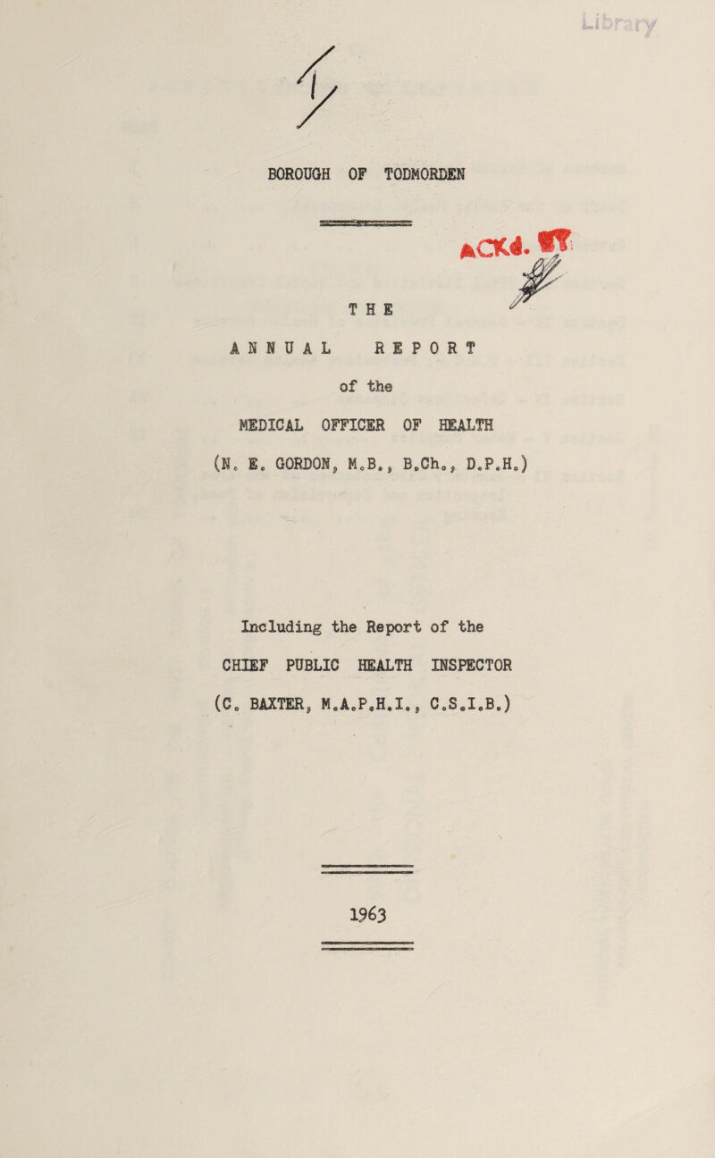 BOROUGH OF TODMORDEN THE ANNUAL REPORT of the MEDICAL OFFICER OF HEALTH (N. I. GORDON, M.B*, D«P.H.) Including the Report of the CHIEF PUBLIC HEALTH INSPECTOR (C. BAXTER, H.A.P.H.I., C.S.I.B.) 1963