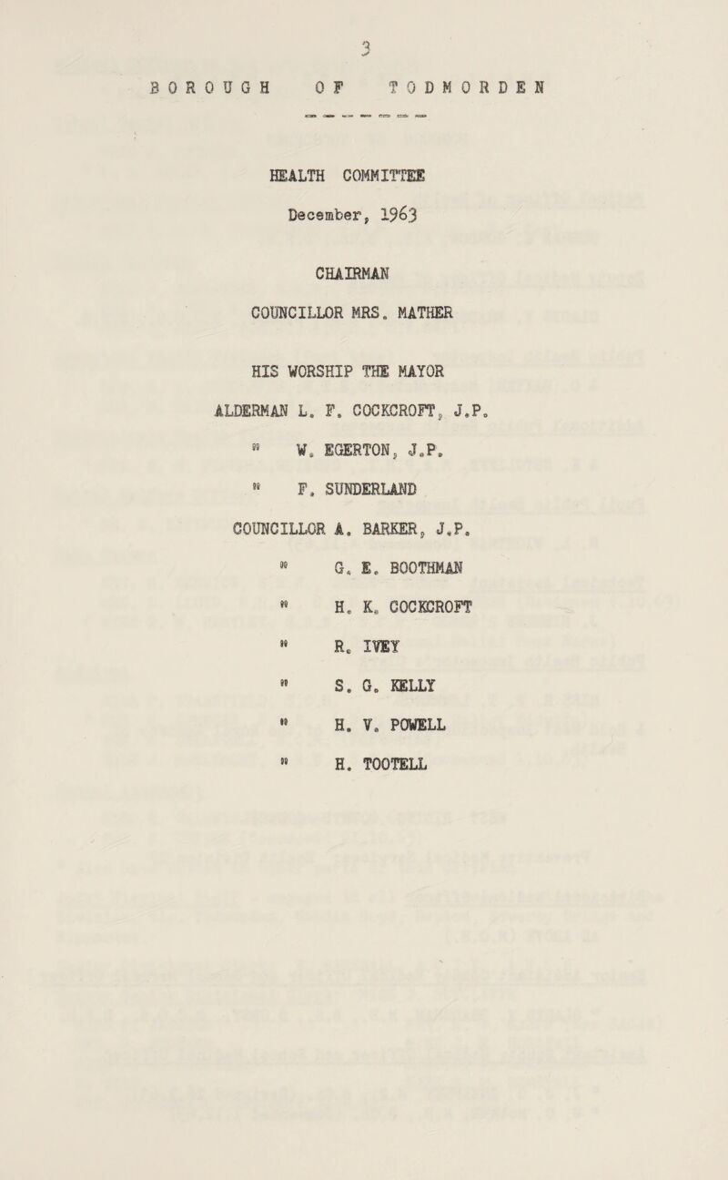 BOROUGH OF TODMORDEH HEALTH COMMITTEE December, CHAIRMAN COUNCILLOR MRS. MATHER HIS WORSHIP THE MAYOR ALDERMAN L. F. COCKCROFT, J.P. ¥* EGERTON, J.P. P, SUNDERLAND COUNCILLOR A. BARKER, J*P, '■' G. E. BOOTHMAN H. K, COCKCROFT » Re I¥EY S. G. KELLY •» H, V. POWELL H. TOOTELL