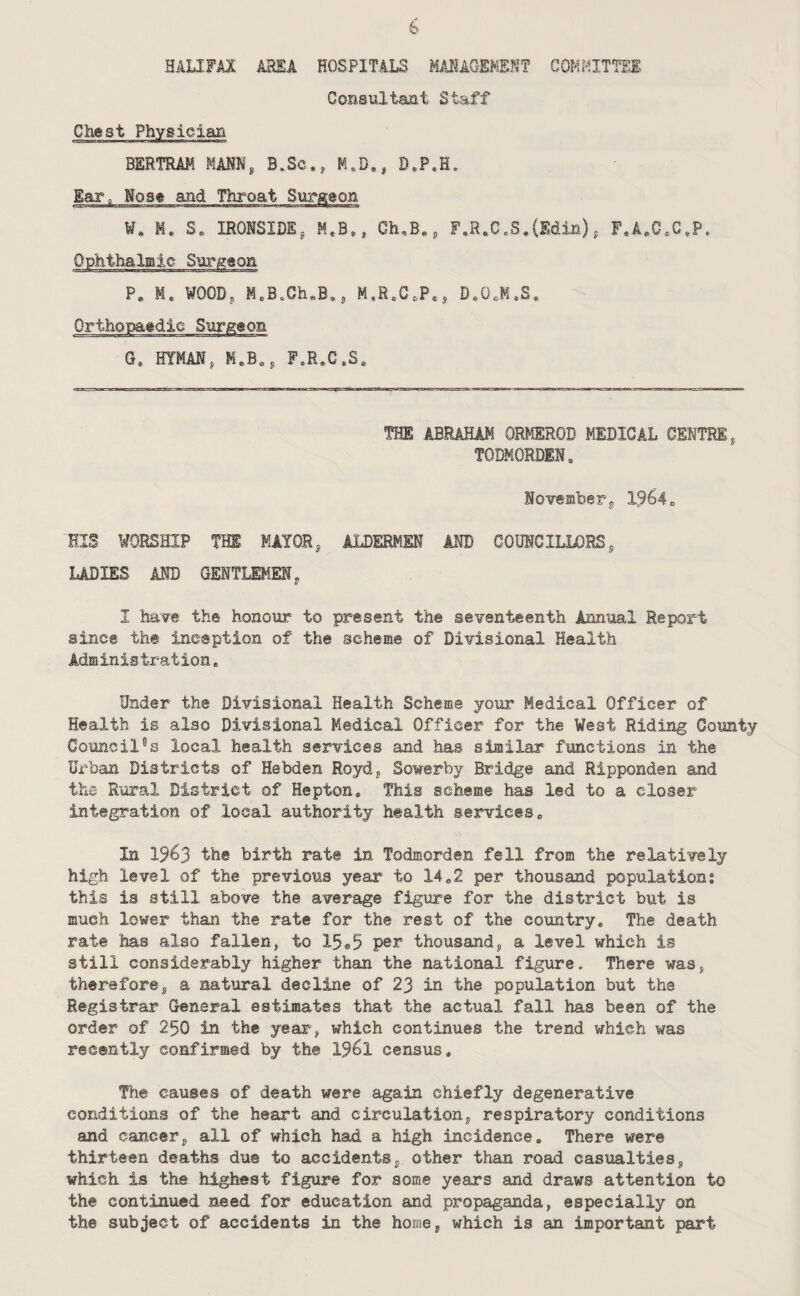 HALIFAl AH£A HOSPITALS MAMAQEMSHT COMMITTEE Consultant Staff Chest Physician BERTRAM MAM, B.Sc,, K«B,, D.P.H, Ear„ Nose and Throat Surgeon M. S« IRONSIDE, Ch,B«, F,R,C„S,(Edin), F,A.C.C*P, Ophthalmic Surgeon P, M. MOOD, M»B.Ch«B,, M.R^C.P*, D.OeM.S* Orthopaedic Surg^eon G, HYMAN, M.B,, F„R,C.S, THE ABRAHAM ORMEROD MEDICAL CENTRE, TODKORDEN. November, 19^4„ HIS WORSHIP THE MAYOR, ALDERMEN AND COUNCILLORS, LADIES AND GENTLEMEN, I have the honour to present the seventeenth Annual Report since the inception of the scheme of Divisional Health Administration, Under the Divisional Health Scheme your Medical Officer of Health is also Divisional Medical Officer for the West Riding Comity Council“s local health services Eind has similar functions in the Urban Districts of Hebden Royd, Sowerby Bridge and Ripponden and iha Rural District of Hepton, This scheme has led to a closer integration of local authority health services» In 1963 the birth rate in Todmorden fell from the relatively high level of the previous year to 14*2 per thousand population; this is still above the average figure for the district but is much lower than the rate for the rest of the country. The death rate has also fallen, to 15a5 pe^ thousand, a level which is still considerably higher than the national figure. There was, therefore, a natural decline of 23 in the population but the Registrar General estimates that the actual fall has been of the order of 250 in the year, which continues the trend which was recently confirmed by the 1961 census. The causes of death were again chiefly degenerative conditions of the heart and circulation, respiratory conditions and cancer, all of which had a high incidence. There were thirteen deaths due to accidents, other than road casualties, which is the highest figure for some years and draws attention to the continued need for education and propaganda, especially on the subject of accidents in the home, which is an important part