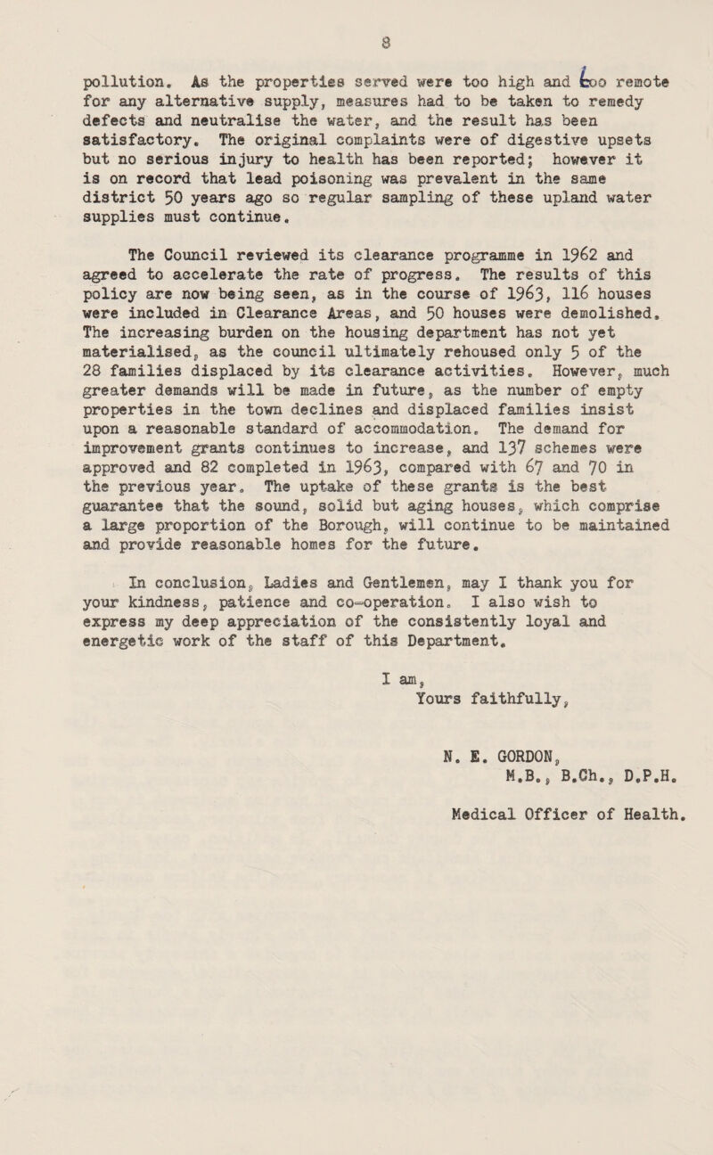 pollution. As the properties served were too high and coo remote for any alternative supply, measures had to be taken to remedy defects and neutralise the water, aind the result han been satisfactory. The original complaints were of digestive upsets but no serious injury to health has been reported; however it is on record that lead poisoning was prevalent in the same district 50 years ago so regular sampling of these upland water supplies must continue. The Council reviewed its clearance programme in 1^62 and agreed to accelerate the rate of progress. The results of this policy are now being seen, as in the course of 1963, ll6 houses were included in Clearance Areas, and 50 houses were demolished. The increasing burden on the housing department has not yet materialised, as the council ultimately rehoused only 5 of the 28 families displaced by its clearance activities. However, much greater demands will be made in future, as the number of empty properties in the town declines and displaced families insist upon a reasonable standard of accommodation. The demand for improvement grants continues to increase, and 137 schemes were approved and 82 completed in 1963, compared with 67 and 70 in the previous year. The uptake of these grants is the best guarantee that the sound, solid but aging houses, which comprise a large proportion of the Borough, will continue to be maintained and provide reasonable homes for the future. In conclusion, Ladies and Gentlemen, may I thank you for your kindness, patience and co-'operation, I also wish to express my deep appreciation of the consistently loyal and energetic work of the staff of this Department, I am, Yours faithfully, N. E. GORDON, M.B., B.Ch., D.P.H. Medical Officer of Health,