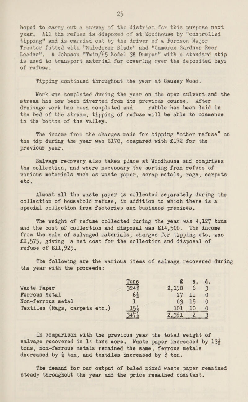 hoped to carry out a aurvey of the district for this purpose next year* 111 the refuse is disposed of at V/oedhouse by ^’controlled tippdng” and is carried out by the driver of a Fordson Major Tractor fitted with ’^Muiedo2er Blade’* and ’’Cameron Gardner Rear Loader'*, A Johnson *’Twin/65 Model 3£ Dumper’* with a standard skip is used to traiisport material for covering over the deposited bays of refuse. Tipping continued throughout the year at Causey Wood. Work ms completed during the year on the open culvert and the stream has now been diverted from its previous course. After drainage work has been completed and rubble has been laid in the bed of the stream, tipping of refuse will be able to commence in the bottom of the valley. The income from the charges made for tipping other refuse” on the tip during the year was £170, compared with £192 for the previous year. Salvage recovery also tahes place at Woodhouse and comprises the collection, and where necessary the sorting from refuse of various materials such as waste paper, scrap metals, rags, carpets etc, Almost all the waste paper is collected separately during the collection of household refuse, in addition to which there is a special collection from factories and business premises. The weight of refuse collected during the year was 4,127 tons and the cost of collection and disposal was €14,500, The income from the sale of salvaged materials, charges for tipping etc. was i^2,575> giving a net cost for the collection and disposal of refuse of £11,925^ The following are the various items of salvage recovered during the year with the proceeds: Tons £ s« d. Waste Paper 324| 2,198 6 3 Ferrous Metal 6i 27 11 0 Non-ferrous metal 1 ^3 15 0 Textiles (Rags, carpets etc.) Jii 101 10 0 mi 2 In comparison with the previous year the total weight of salvage recovered is 14 tons more. Waste paper increased by 13^ tons, non-ferrous metals remained the same, ferrous metals decreased by \ ton, and textiles increased by | ton. The demand for our output of baled mixed waste paper remained steady throughout the year and the price remained constant.