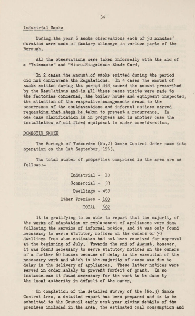 :34 Industrial Smoke During tilt, ytsr 6 ^ak@ obserTations gaoh of 30 lainutes' durati.on wtrt laad-e of faatory ehimnsys in various parts of tb# Borough, All th« observat-ioiis were taken informally with the aid of a and ‘'Micro-Ringelmana Shade Card, la 2 eases the skmount of smoke emitted during the period did not eoatramne- the Regulations, In 4 cases the amount of smoke emitted duri2ig.th.t, period dM exceed the amoimt prescribed by the Regulations and in all these cases visits were made to the factories eonoameds,-tbt boiler house and equipment inspectedj the attention of the respective managements drawn to the OGCurrence of the contraventions and informal notices served requesting, that, steps b« .taken to prevent a recurrence. In ©at .cas@ elarification. is ,.in progress and in another east the inftallaticm. of oil fired equipment is under considerationa DOMESTIC SMOKE The Borough of Todmorden (Ho«2) Smoke Control Order cast into operation on the 1st Septemberj 19638 The total number of properties comprised in the area are as follows ?=■ Industrial ^ 10 Gommercial ^ 33 Dwellings ^ 459 Other Premises ^ 100 TOTAL ^ It is gratifying to be able to report that the majority of the works of adaptation or replacement of appliances were doat following the servict of informal notictp and it was only found necessary to serve statutory notices on the owners of 30 dwellings from whom estimates had not been received for approval at the beginning of July, Towards the end of August^ hoseverp it was found necessary to serve statutory notices on the owners of a further 60 houses because of delay in the execution of the necessary work and which in the majority of cases was due to delay in the delivery of appliances. These latter notices were served in order solely to prevent forfeit of grant. In no instance was it found necessary for the work to be don® by the local authority in default of the owner. On completion of the detailed survey of the (No,3) Smoke Control Areap a detailed report has been prepared and is t© be submitted to the Council early next year giving details of the premises included in .the area, the estimated coal consumption and