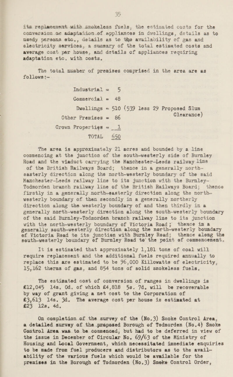 its rntb -SJSiakaXess fuels^ the ep.tiis&t«d costs for the converaicsn. aye. -.©f ©ppliances in di^^lltngSj details as t© sjiFady persona ©to,^ details as to ti?© availability of gas and sleatricity serviceSj. a snamary of the total estiisated costs and average cost per and details of appliances requiring adaptation etc. with costs. Tbs total nuffiber of premises comprised in the area are as foliowst“ Industrial « 5 Commercial » 48 Dwellings ® 510 (539 l®ss 29 Proposed Slum Clearance) Other Premises s* 86 Grown Propertifg » _ 1 TOTAL The area is approximately 21 acres and bounded by a line commencing at the junction of the south-=westerly side of Burnley Road and the viaduct carrying the Manchester-Leedi railway lias of the British Railways Board; thence in a generally north- sasterly direction along the north-westerly boundary of the said Manchester-Leeds railway line to iti junction with the Burnley- Todmorden branch railway line ©f the British Railways Board; thence firstly in a generally north=-easterly direction along the north¬ westerly boundary of then secondly in a generally northerly direction along the westerly boundary of and then thirdly in a generally north-westerly direction along the south-westerly boundary of the said Burnley-Todmorden branch railway line to its junction with the north-westerly boundary of Victoria Road ; theme® in a generally south-westerly direction along the north-westerly boundary ©f Victoria Road t© its junction with Burnlev R®ad; thence along the south-westerly boundary ®f Burnley Road t®' the point of commencenienta It is estimated that approximately ljl81 tons of coal will require replacement and the additional fuels required annually to replace this are estimated to be 965000 Killowatts of electricity^ 15pl62 therms of gas^ and 854 tons of solid smokeless fuels. The estimated cost ©f conversion of ranges in dwellings is £12j045 14se Od, of which £4j818 5®. 7do will be recoverable by way of grant giving a net cost t® the Corporation of ^3i)^13 14s, average cost per house is estimated at £23 12s, 4d. On completion of the survey of the (No.3) Smoke Control Areaj, a detailed survey of the-proposed Borough of Todmorden (No.4) Smoke Control Area was to be commenoedj, but had to be deferred in view of the issue in December of Circular No, 69/63 of the Ministry of Housing and Local Govemmentj which necessitated immediate enquiries to be made from fuel producers and distributors as to the avail¬ ability of the various fuels which would be available for the premises in the Borough of Todmorden (No.3) Sm@k# Control Order,