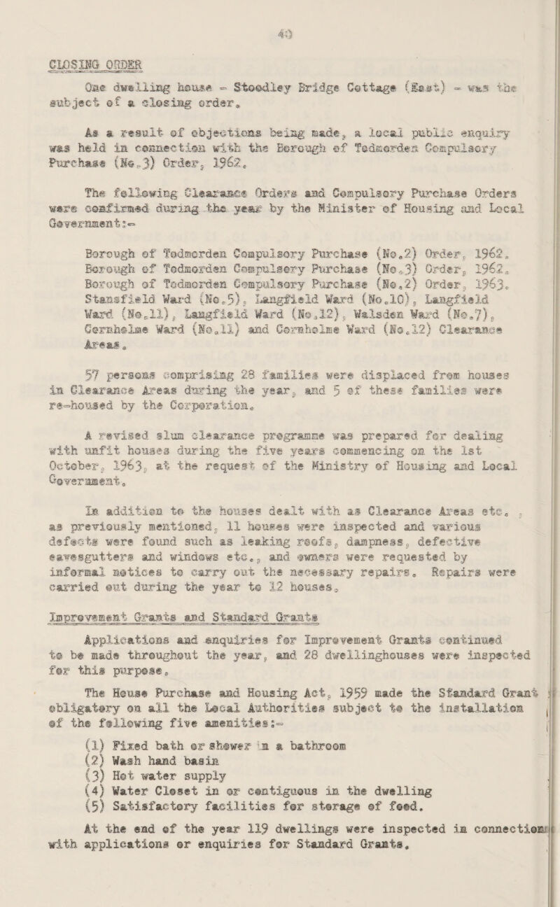 CLOSIIG ORDER Oae dweliisg hou^ft = Sto©41ey Bridge Cettag# (Esst) - wsis tbt aubject of a slosiag order* As a result of ebieations beiag raade-g a local public euguiry was held in conneotisB with the Borough of fodciordea Coaipulaory Purehas® (Mo^3) Order^ 1562* The following Clear-aiaef Orders and CoispulsGry Purchase Orders were coafirmM during t-ha year by the Minister of Housing and Local Gas'ernment;*- Borough ®f Todmorden Compulsory Purchase (No*2) Order, 1962^ Borough of Todmorden Cospulsory Purchai® (N0e3) Order^ 1962, Borough of Todmorden G©mpulsorj P'orchase (N©,2) Order,, 1963* Stansfiald Wai^d (Ne*5)? Langfield Ward (MOelO)j Laiigfield Ward. (N©pll)j, Laagfisld Ward (M©^12)5 Walsden Wai^d (No,7)j Ctrnh®!®® Ward (id all) .and CsrmhoiE® Ward (la*12) ClearsLS.et Ai=eas * 57 persons eomprisirng 28 families were displaced from houses in Clearano® Areas during the year^ and 5 thesf families were | re=homsed by the Ccri^ratione ! I A revised slum slsaranee program-me was prepared for dealing with unfit houses during the five year's commencing on the 1st Octoberj 1963s at the request of the Ministry of Housing and Local Ooverameat* i i la additiea to the houses dealt with as Glsarance Areas etc* ^ | as previously meationedj 11 heuies were iaspiected and various j dsf«eti were found such as leaking rtofSj dampness j, defective eavesgutter® and windows ete*^ and owners were .requested by informal notices to carry out the necessary repairs, Repairs were carried out during the year t© 12 houses a Inprevesifent Grants and Standard Grant® Applications and enquiries for Improvement Grant® continued t@ be made throughout the year^ and 28 dwellinghoiises were inspected for this purpose. The House Purchase and Housing Actj, 1959 made the Standard Grant i ©bligat@ry on all the Local Authorities subject t# the installation , ®f the fallowing five aiaeaities;- I (1) Fixed bath ©r sh®wer Im a bathroom (2) Wash hand basin (3) Hot water supply (4) Water Closet in or contiguous in the dwelling (5) Satisfactory facilities for storage ©f feed. At the end of the year 119 dwellings were inspected in connectiow with applications ©r enquiries for Standard Grants,