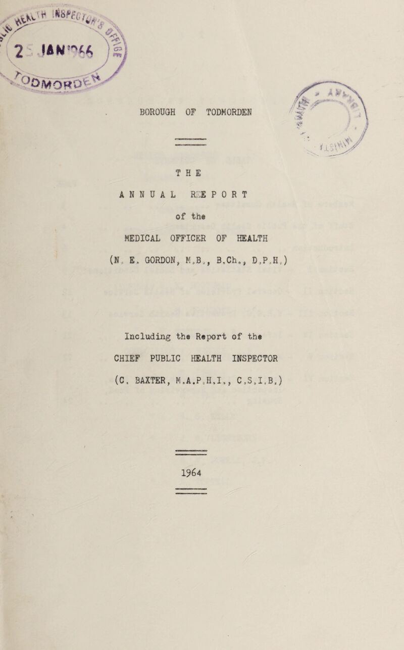 \ 2 )s. BOROUGH OF TODMORDEN THE ANNUAL RSE PORT of tht MEDICAL OFFICER OF HEALTH (N, E. GORDON, M,B., B^Ch,, D,P,Hj Including th@ Report of the CHIEF PUBLIC HEALTH INSPECTOR (C, BAXTER, M,A.P.H,I., C,S,I,B,) 1964