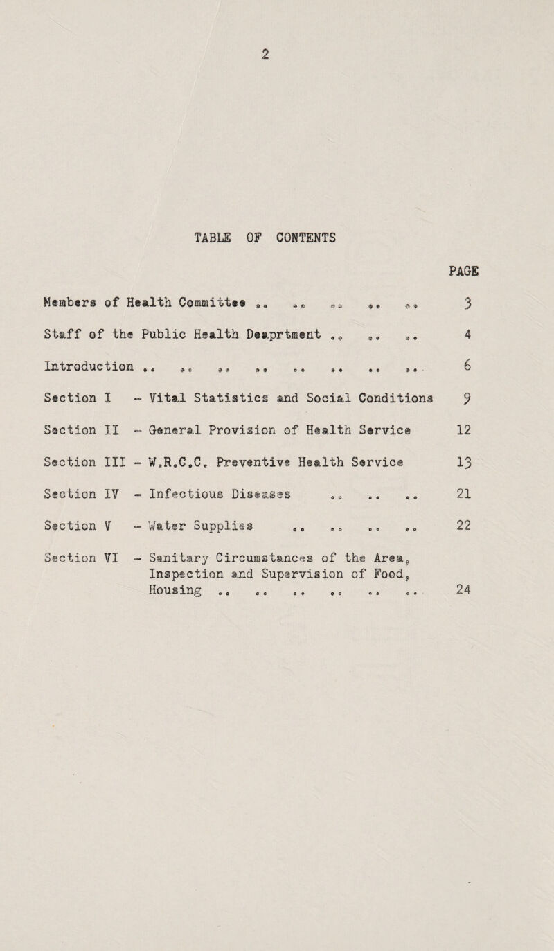 TABLE OF CONTENTS PAGE Members of Health Committee s, 9* a* 3 Staff of the Public Health Deaprtment a, 4 Introduction .. 9* j., ,, 6 Section I - Vital Statistics and Social Conditions 9 Section II ~ General Provision of Health Service 12 Section III - W,R,G,C* Preventive Health Service I3 Section I? - Infectious Diseases 21 Section V - Water Supplies ,, .. 22 Section VI - Sanitary Circumstances of the Area^ Inspection and Supervision of Food, Housing „, c» o. ,0 .. .. 24