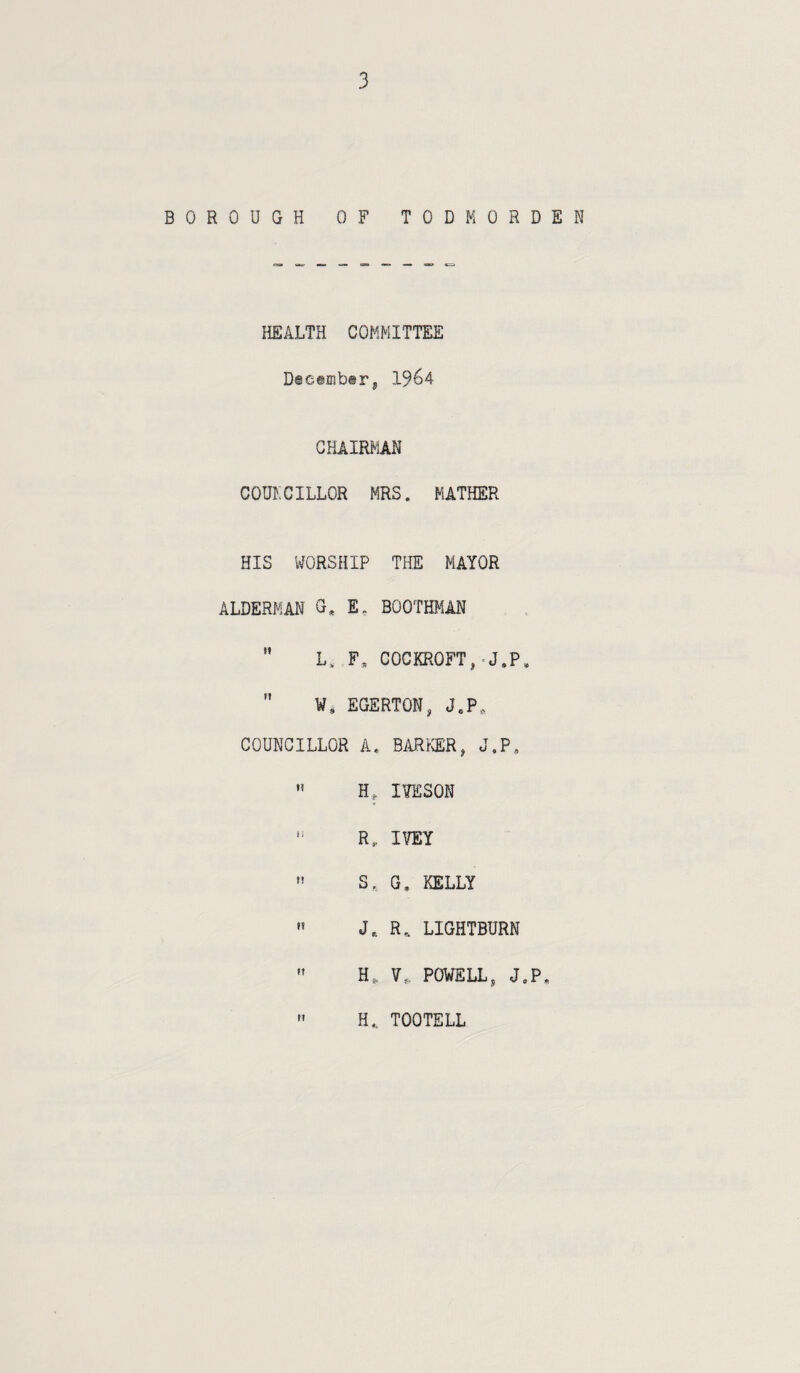 BOROUGH OF TODMORDEN HEALTH COMMITTEE December, 1964 CHAIRMAN COUNCILLOR MRS. MATHER HIS WORSHIP THE MAYOR ALDERMAN G. E, BOOTffilAN  L. F, COCKROFT,-J.P,  W, EGERTON, J.P, COUNCILLOR A. BiVR>ER, J,P. » H, lYESON *' R, IVEY  S, G. KELLY ” J.. R. LIGHTBURN ” H, V. POVELL, J.P » H, TOOTELL