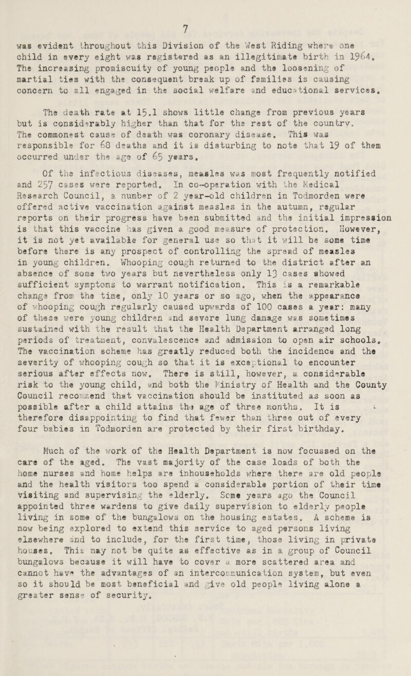 was evidsnt throughout this Division of the West Riding wher^i' one child in every eight vr*s r-sgistersd as an illegitiomte birth in 1964, The increasing promiscuity of young people imd th® loosening of martial ties with the consequent break up of families is causing concern to all engaged in the social welfare snd educrrbional services. The death rate at 15,1 shows little change from previous years but is considerably higher than that for the rest of the country. The commonest cause of death vjas coronary disease. This was responsible for 68 deaths and it is disturbing to not® that 19 of th@m occurred under the age of 65 ytars. Of tha infectious diseases, measles was most frequtntly notified and 257 cases wars reported. In co-opsration with the Ksdical Research Council, a number of 2 year-old children in Todmorden were offered active vaccination against measles in the autumn, rigular reports on their progress have been submitted and the initial impression is that this vaccine has given a good measure of protection, How«ver, it is not yet available for general use so tliat it will he some time before there is any prospiset of controlling the spread of measles in young children. Whooping cough returned to the district after an absence of some two years but nevertheless only I3 cases showed sufficient symptoms to v;arra,nt notification. This is a remarkable change from the time, only 10 years or so ago, wJhen the appearance of whooping cough regularly caused upwards of 100 cases a yesr: many of these were young children and severe lung damage vias sometimes sustained vrith the result 'chat the Health Department arranged long periods of treatment, convalescence and admission to open air schools. The vaccination scheme has greatly reduced both the incidencs and the severity of whooping cough so that it is exceptional to encounter serious after effects now. There is still, however, a considerable risk to the young child, ynd both the Ministry of Health and tha County Council recommend thst vaccination should be instituted as soon as possible after a child attains thij age of three months. It is therefor® dissppointing to find that fewer thsai mhree out of every four babies in Todmorden are protected by their first birthday. Much of tha work of the Health Department is now focussed on the care of the aged. The vast majority of the case loads of both the home nurses »nd home helps are inhoussholds where there a.r© old people and the health visitors too spend a considerable portion of their time visiting snd supervising the elderly, Sem® years ago the Council appointed three wardens to give daily supervision to elderly people living in soma of the bungalows on the houEing estates, A scheme is now being explored to extend this service to aged persons living elsewhere and to include, for the first time, those living in private houses. This may not b® quite as effective as in a group of Council bungalows because it v/ill have to cover mors scattered area and Cannot h«ve the advantages of an intercoL'.municalion system, but even so it should b« most bsneficial and give old people living alone a. greater sens- of security.