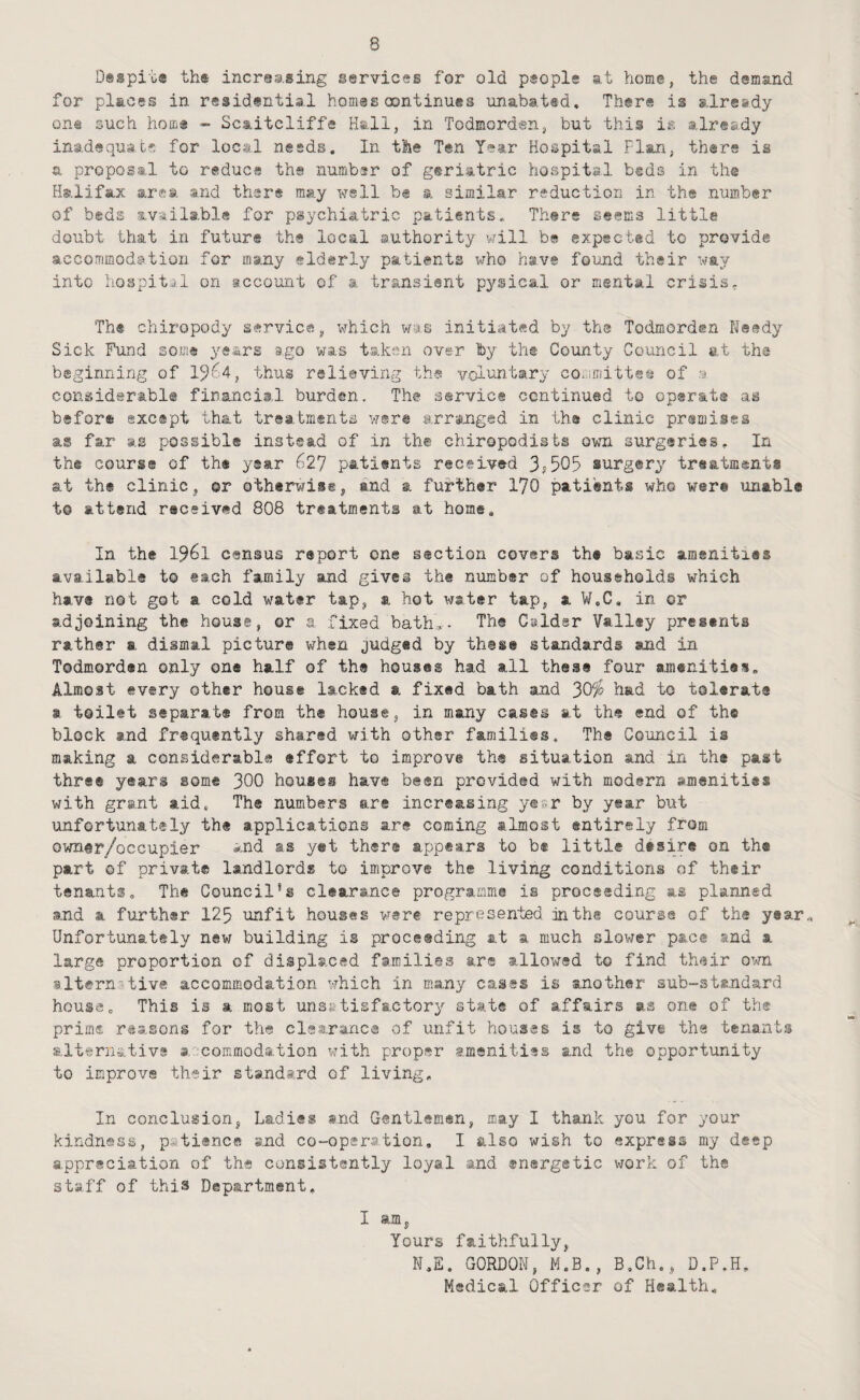 Dsspi'i,® th® increasing services for old people at home, the demand for places in residential homes continues unabat«d» There is already one such homs - Scaitcliffe Hall, in Todmorden, but this is already inadequate for local needs. In the Ten Year Hospital Flan, there is a proposal to reduce the number of geriatric hospital beds in the Halifax area and there may well b« a similar reduction in the number of beds available for psychiatric patients. There seems little doubt that in future the local authority will be expected to provide accorrimodation for many elderly patients who have found their way into hospital on iccount of a. transient pysical or mental crisis, Th® chiropody service, which wys initiated by the Todmorden Needy Sick Fund some years ago was taken over by th® County Council at the beginning of 1^64, thus relieving the voluntary con;mitt«s of considerabl® firanciil burden. The servic® continued to opsr&ts as before excapt that troatments were arranged in the clinic premises as far as possible instead of in th® chiropodists own surgeries. In the course of th* year 627 patients received surgery treatments at th® clinic, ©r othtrwi®®, and a further 170 patients who were unable t@ attend received 808 treatments at home. In the 1961 census report one section covers th* basic amenities available to each family and gives the number of households which hav® not got a cold water tap, a hot water tap, a W.C, in or adjoining the house, or a fixed bath,- Th® Calder Valley presents rather a dismal picture when judged by these standards and in Todmorden only on* half of the houses had all these four amenities. Almost every other house lacked a fixed bath and 30^ had to tolerate a toiltt ssparat* from th® house, in many casts at the end of the block and frequently shared with other families. The Council is making a considerable effort to improve th® situation and in th® past three years some 300 houses hav® been provided with modern amenities with grant aid. The numbers are increasing yesr by year but unfortunately the applications are coming almost entirely from owntr/ocGupier *nd as yet th®r® appears to b® little desire on the part of private landlords to improve the living conditions of their tenants. The Council*i clearance programme is proceeding as planned and a further 123 unfit houses were represented in the course of the year. Unfortunately new building is proceeding at a much slower pace and a large proportion of displaced families ar® allow^ed to find their ovm alternative accommodation which in many cases is another sub-st®ndard house. This is a most unsfetisfactory state of affairs as one of th® prime reasons for the clsaranc® of unfit houses is to giv© the tenants alternative s.'-commodation with proper larnsnitiss and the opportunity to improve their standard of living. In conclusion, Ladies snd Gentlemen, may I thank you for your kindness, p*ti«nc® and co-opsr-a.tion, I also wish to express my deep appreciation of the consistently loyal and energetic work of the staff of this Department. I am, Yours faithfully, N.E. GORDON, M.B., B.Ch., D.P.H. Medical Officer of Health.