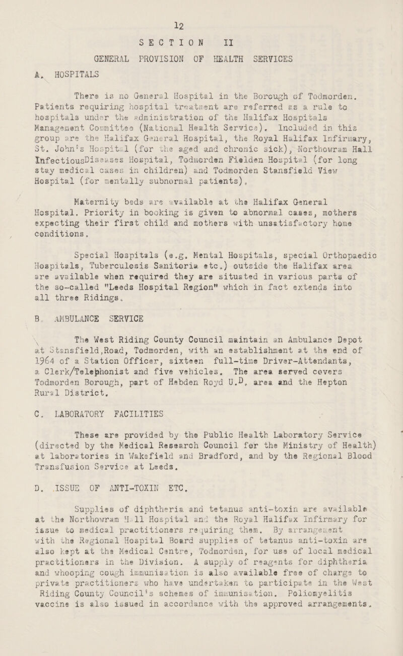 SECTION II GENERAL PROVISION OF HEALTH SERVICES A, HOSPITALS Th«ra ia no General Hospital in the Borough of Todmorden. Patients requiring hospital trea/tinent are r^sfsrred s.s a rult to hospitals undnr thfe administration of th® Halifsot Hospitals Managemant Committal (National Health Servica), Included in this group are the Halifax General Hospit®.!, the Royal Halifax Infirmaryj St. John's Hospital (for the 3.ged and chronic sick)^ NorthoVirram Hall XftfectiousDisaasss Hospitalj Todmcrden Fi®lden Hospital (for long stay medical cases in children) and Todmorden Stansfield Viaw Hospital (for mentally subnormal pati@nts), Maternity b®ds @,rs available iit th* Halifax General Hospital. Priority in booking is given to abnormal cases, mothers expecting their first child and mothers with uns*tisfii.ctory horn® conditions. Special Hospitals (a.g. Menta.l Hospitals ^ special Orthopaedic Hospitals, Tuberculosis Sanitoria ®tc,) outside the Halifax area are available when required they are situated in various parts of the 3G“Call®d Leeds Hospital Region which in fact extends into all three Ridings^ B, AMBULANCE SERVICE Th® West Riding County Council maintain an Ambulance Depot at Stsnsfisld,Road, Todmorden, with an establishment at th® end of 1964 of a Station Officer, sixteen full-time Driver-Attendants, a Clerk/Tol®j?honist and five vehicles. The area served covers Todmorden Borough, part of Hebden Royd U.O, area and the Hepton Rural District. C, LABORATORY FACILITIES These are provided by th® Public Health Laboratory Service (diractsd by the Medical Research Council for th« Ministry of Health) at laboratories in Wakefield »nd Bradford, and by th© Regional Blood TrsnsfuBion Service at Leeds. D, .ISSUE OF MTI-TOXIN ETC. Supplies of diphtheria and tetanus anti-toxin arc available at the Northowram H. 11 Hospital and th® Royal Halifax Infirmary for issue to medical practitioners requiring them. By arrangement with tha Rci-gional Hospital Board, supplies of tetanus anti-toxin are also k®pt at th® Medical Cantre, Todmorden, for us* of local msdical practitioners in the Division. A supply of reagents for diphtheria and whooping cough immunisation is also available fre® of charge to private practitioners who have undertaken to participate in the West Riding County Council’s schemes of immunisation. Poliomyelitis vaccine is also issued in accordance with th® approved arrangements.