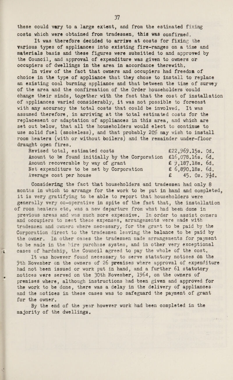 these could vary to a large extent, and from the estimated fixing costs which were obtained from tradesmen, this v^as confirmed„ It was therefore decided to arrive at costs for fixing the various types of appliances into existing fire-ranges on a time and materials basis and these figures were submitted to and approved by the Council, and approval of expenditure was given to owners or occupiers of dwellings in the area in accordance therewith. In view of the fact that owners and occupiers had freedom of choice in the type of appliance that they chose to install to replace an existing coal burning appliance and that between the time of survey of the area and the confirmation of the Order householders «ould change their minds, together with the fact that the cost of installation of appliances varied considerably, it was not possible to forecast with any accuracy the total costs that could be involved. It was assumed therefore, in arriving at the total estimated costs for the replacement or adaptation of appliances in this area, and which are set out below, that all the householders would elect to continue to use solid fuel (smokeless), and that probably 20fs may wish to install room heaters (with or without boilers) and the remainder under-floor draught open fires. Revised total, estimated costs €22,969.15s. Od. Amount to be found initially by the Corporation £16,078.163, 6d, Amount recoverable by way of grant £ 9,187.18s. 6d, Net expenditure to be met by Corporation £ 6,890.i8s, 6d, Average cost per house £ 45, Os. 9^d, Considering the fact that householders and tradesmen had only 8 months in which to arrange for the work to be put in hand and completed, it is very gratifying to be able to report that householders were generally very co-operative in spite of the fact that, the installation of room heaters etc, was a new departure from what had been done in previous areas and was much more expensive. In order to assist owners and occupiers to meet these expenses, arrangements were made xsrith tradesmen and owners where necessary, for the grant to be paid by the Corporation direct to the tradesmen leaving the balance to be paid by the owner. In other cases the tradesmen made arrangements for payment to be made in the hire purchase system, and in other very exceptional cases of hardship, the Council agreed to pay the whole of the cost. It was however found necessary to serve statutory notices on the 9th November on the owners of 26 premises where approval of expenditure had not been issued or work put in hand, and a further 6l statutory notices were served on the 30th November, 1964, on the owners of premises where, although instructions had been given and approved for the work to be done, there was a delay in the delivery of appliances and the notices in these cases was to safeguard the payment of grant for the owner. By the end of the year however work had been completed in the majority of the dwellings.