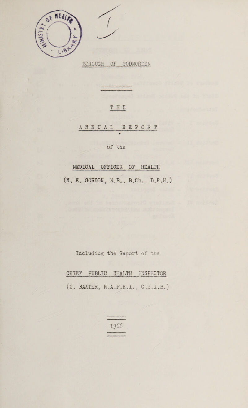 BOROUGH OF TODMCRDSN THE ANNUAL REPORT of the MEDICAL OFFICER OF HEALTH (N. E, GORDON, M.B., B,Ch,, D.P.H.) Including the Report of the CHIEF PUBLIC HEALTH INSPECTOR (C, BAXTER, H.A.P.H.I., G„3,I.B,) 1966