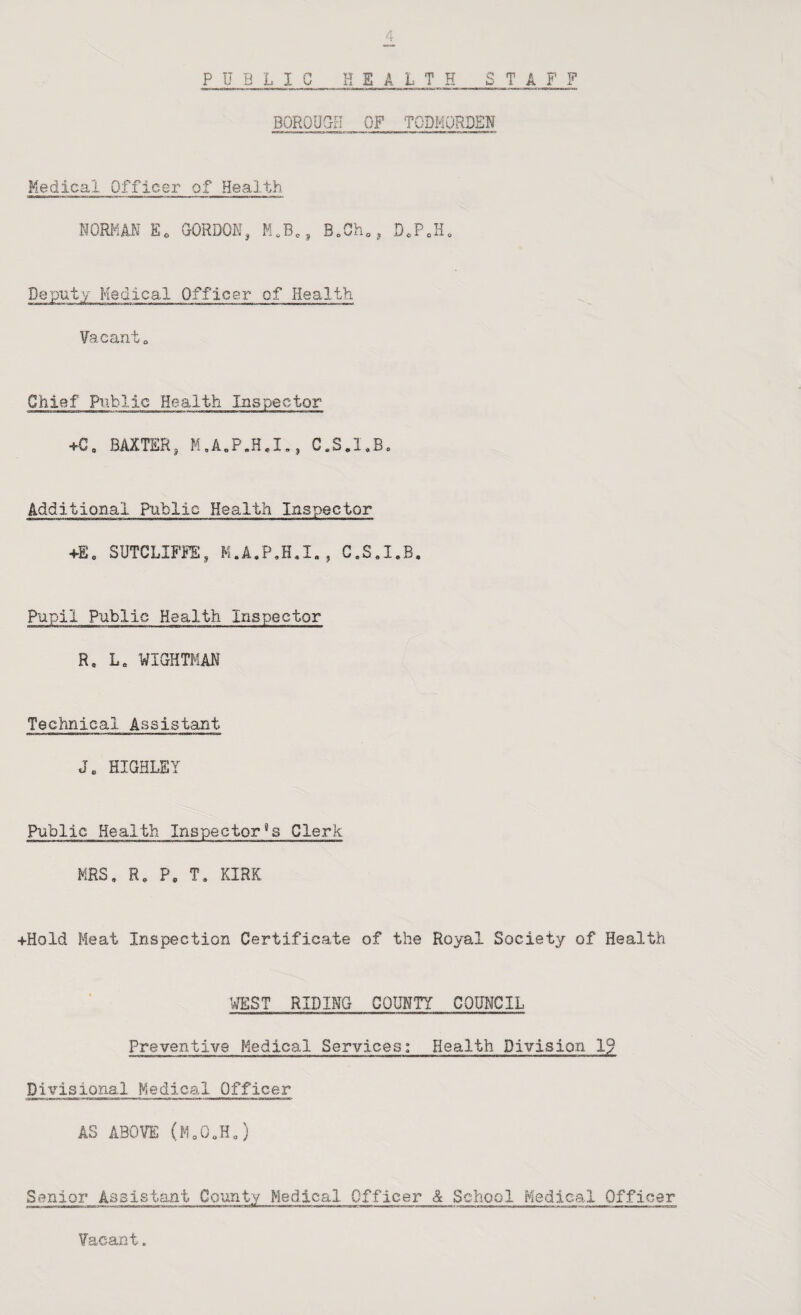 P U B L I C HEALTH T A F F BOROUGH OF TODMORDSH Medical Officer of Health NORMAN GORDON, D.PcH. Dep'uty Medical Officer of Health. Vacanto Chief Piiblic Health Inspector BAXTER, C.S.I.B. Additional Public Health Inspector +E, SUTCLIFJi:, C.S.I.B. Pupil Public Health Inspector R, L. WIGHTMAH Technical Assistant J. HIQHLEY Public Health Inspector's Clerk MRS, R, P, T, KIRK 4-Hold Meat Inspection Certificate of the Royal Society of Health ^VEST RIDING COUMTY COUNCIL Preventive Medical Services: Health Division IP Divisional Medical Officer AS ABOVE (M,0,H,) Senior Assistant County Medical Officer & School Medical Officer Vacant.