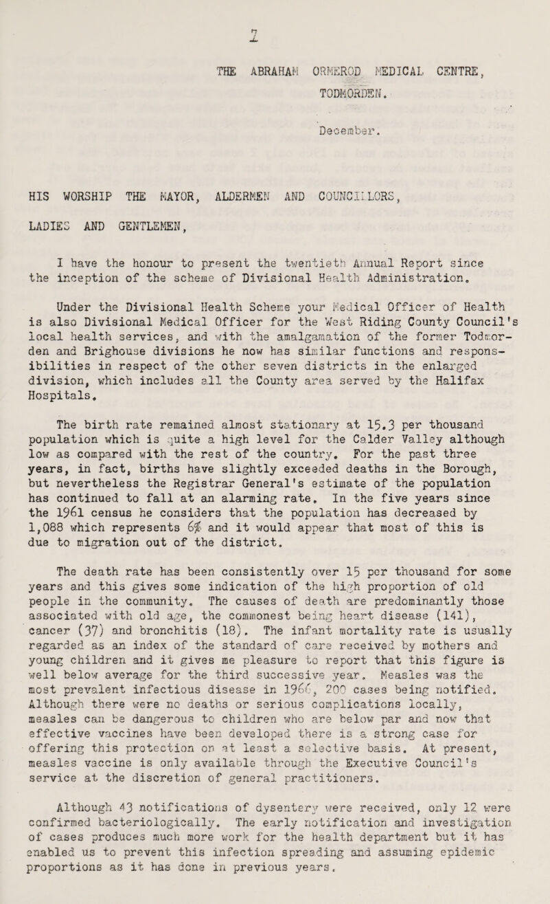 THE ABRAHAM ORMEROD MEDICAL CENTRE, TODFiORDEN, Deoeitiber. HIS WORSHIP THE MAYOR, ALDERMEN AND COUNCILLORS, LADIES AND GENTLEMEN, I have the honour to present the twentieth Annual Report since the inception of the scheiae of Divisional Health Administration, Under the Divisional Health Scheme your Medical Officer of Health is also Divisional Medical Officer for the V/est Riding County Council' local health services, and v;ith the amalgamation of the former Todmor- den and Brighouse divisions he now has similar functions and respons¬ ibilities in respect of the other seven districts in the enlarged division, which includes all the County area served by the Halifax Hospitals, The birth rate remained almost stationary at 15a 3 thousand population which is quite a high level for the Calder Valley although low as compared with the rest of the country. For the past three years, in fact, births have slightly exceeded deaths in the Borough, but nevertheless the Registrar General's estimate of the population has continued to fall at an alarming rate. In the five years since the 1961 census he considers that the population has decreased by 1,088 which represents and it would appear that most of this is due to migration out of the district. The death rate has been consistently over 15 por thousand for some years and this gives some indication of the high proportion of old people in the community. The causes of death are predominantly those associated with old age, the commonest being heart disease (141), cancer (37) and bronchitis (18). The infant mortality rate is usually regarded as ain index of the standard of care received by mothers and young children and it gives me pleasure to report that this figure is vrell below average for the third successive year. Measles was the most prevalent infectious disease in 19o^g 200 cases being notified. Although there were no deaths or serious complications locally, measles can be dangerous to children who are below pa,r and now that effective vaccines have been developed there is a strong case for offering this protection on at least a selective basis. At present, measles vaccine is only available through the Executive Council‘-3 service at the discretion of general practitioners. Although 43 notifications of dysentery vrere received, only 12 v:ere confirmed bacteriologically. The early notification and investigation of cases produces much more work for the health department but it has enabled us to prevent this infection spreading and assuming epidemic proportions as it has done in previous years.