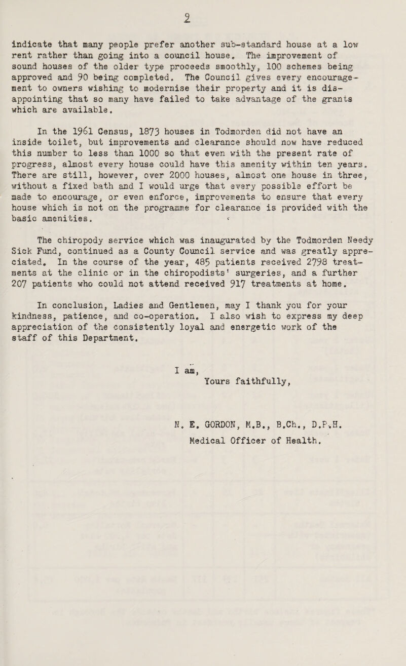 indicate that many people prefer another sub-standard house at a low rent rather than going into a council house. The improvement of sound houses of the older type proceeds smoothly^ 100 schemes being approved and 90 being completed. The Council gives every encourage¬ ment to owners wishing to modernise their property and it is dis¬ appointing that so many have failed to take advantage of the grants which are available. In the 1961 Census 5 1873 houses in Todmorden did not have an inside toiletj but improvements and clearance should now have reduced this number to less than 1000 so that even vrith the present rate of progress^ almost every house could have this amenity within ten years. There are still, however, over 2000 houses, almost one house in three, without a fixed bath and I would urge that every possible effort be made to encourage, or even enforce, improvements to ensure that every house which is not on the programme for clearance is provided with the basic amenities. < The chiropody service which was inaugurated by the Todmorden Needy Sick Fund, continued as a County Council service and was greatly appre¬ ciated, In the course of the year, 485 patients received 2798 treat¬ ments at the clinic or in the chiropodists* surgeries, and a further 207 patients who could not attend received 917 treatments at home. In conclusion, Ladies and Gentlemen, may I thank you for your kindness, patience, and co-operation, I also wish to express my deep appreciation of the consistently loyal and energetic work of the staff of this Department. I am, Yours faithfully, K. E. GORDON, M.B., B.Ch., D.P-.H, Medical Officer of Health.