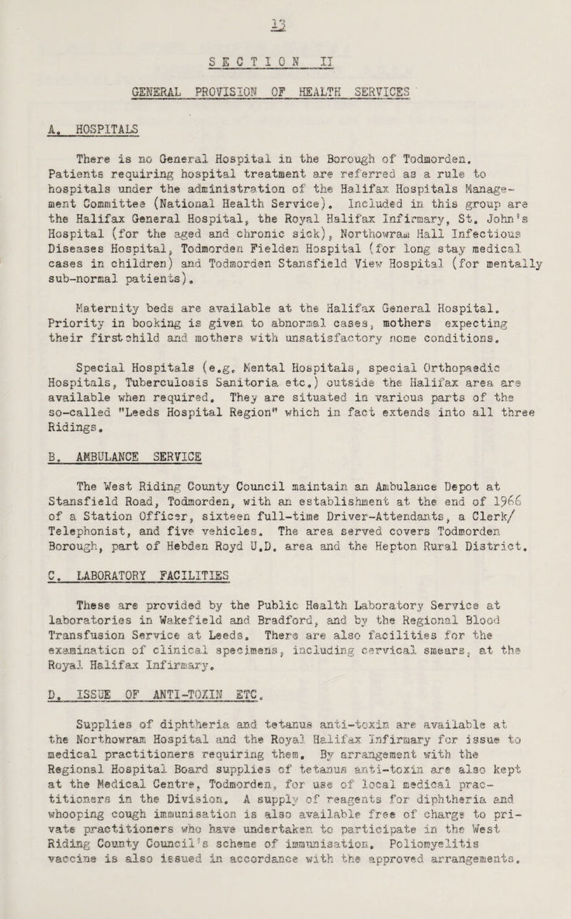 SECTION IT GENERAL PROITISION OF HEALTH SERVICES A. HOSPITALS There is no General Hospital in the Borough of Todmorden, Patients requiring hospital treatment are referred as a rule to hospitals under the administration of the Halifax Hospitals Manage¬ ment Committee (National Health Ser\’-ic©)» Included in this group are the Halifax General Hospital, the Royal Halifax Infirmary, St, John's Hospital (for the aged and chronic- sick), Northowram Hall Infectious Diseases Hospital, Todmorden Fielden Hospital (for long stay medical cases in children) and Todmorden Stansfield Yiev Hospital (for mentally sub-normal patients). Maternity beds are available at the Halifax General Hospital, Priority in booking is given to abnormal cases, mothers expecting their first child and mothers with iinsatisfactory nome conditions. Special Hospitals (e,g<, Mental Hospitals, special Orthopaedic Hospitals, Tuberculosis Sanitoria etc,) outside the Halifax area ar® available when required. They are situated in various parts of the so-called ’’Leeds Hospital Region” which in fact extends into all three Ridings. B, AMBULANCE SERVICE The West Riding County Council maintain an Ambulance Depot at Stansfield Road, Todmorden, with an establishment at the end of 15'b6 of a Station Officer, sixteen full-time Driver-Attendants, a Clerk/ Telephonist, and five vehicles. The area served covers Todmorden Borough, part of Hebden Royd U,D, area and the Hepton Rural District, C, LABORATORY FACILITIES These are provided by the Public Health Laboratory Service at laboratories in Wakefield and Bradford, and by the Regional Blood Transfusion Service at Leeds, Then® are also facilities for the examination of clinical specimans, including cervical smears, a.t t he Royal Halifax Infirmary, D, ISSUE OF ANTI-TQIIN ETC, Supplies of diphtheria an.d tetanus anti-tcxin are available at the Ncrthowram Hospital and the Royal Halifax Infirmary for issue to medical practitioners requiring them, arrangement with, the Regional Hospital Board supplies of tetanus anti-toxin are also kept at the Medical Centre, Todmorden, for use of local medical prac¬ titioners in the Division. A supplv of reagents for diphtheria and whooping cough immunisation is also available free of charge to pri¬ vate practitioners who have undertaken, to participate in the West Riding County Council's scheme of immimisatlon. Poliomyelitis vaccine is also issued in accordance with the approved arrangements,