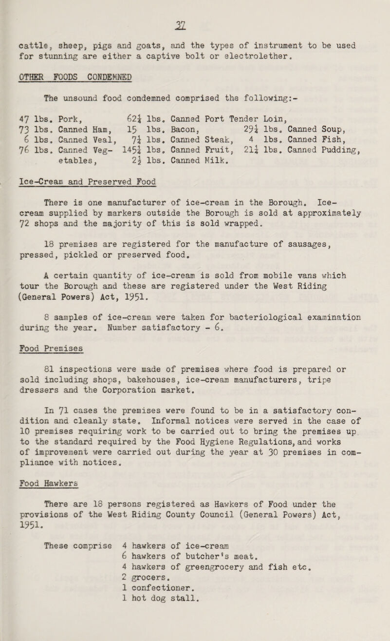 cattlej, sheep, pigs and goats, and the types of instrument to be used for stunning are either a captive bolt or electrolether. OTHER FOODS CONDEMNED The unsound food condemned comprised the following 47 lbs. Pork, 62|: lbs. Canned Port Tender Loin, 73 lbs. Canned Ham, I5 lbs. Bacon, 29? lbs. Canned Soup, 6 lbs. Canned Veal, 7l lbs. Canned Steak, 4 lbs. Canned Fish, 76 lbs. Canned Veg- 1451 Ihs. Canned Fruit, 2l| lbs. Canned Pudding, etables, 2^ lbs. Canned Milk, Ice-Cream and Preserved Food There is one manufacturer of ice-cream in the Borough. Ice¬ cream supplied by markers outside the Borough is sold at approximately 72 shops and the majority of this is sold wrapped. 18 premises are registered for the manufacture of sausages, pressed, pickled or preserved food. A certain quantity of ice-cream is sold from mobile vans which tour the Borough and these are registered under the West Riding (General Powers) Act, 1951. 8 samples of ice-cream were taken for bacteriological examination during the year. Number satisfactory - Food Premises 81 inspections were made of premises where food is prepared or sold including shops, bakehouses, ice-cream manufacturers, tripe dressers and the Corporation market. In 71 cases the premises were found to be in a satisfactory con¬ dition and cleanly state. Informal notices were served in the case of 10 premises requiring work to be carried out to bring the premises up to the standard required by the Food Hygiene Regulations, and works of improvement vrere carried out dxxring the year at 30 premises in com¬ pliance with notices. Food Hawkers There are 18 persons registered as Hawkers of Food under the provisions of the Vest Riding County Council (General Powers) Act, 1951. These comprise 4 hawkers of ice-cream 6 hawkers of butcher's meat. 4 hawkers of greengrocery and fish etc. 2 grocers. 1 confectioner. 1 hot dog stall.