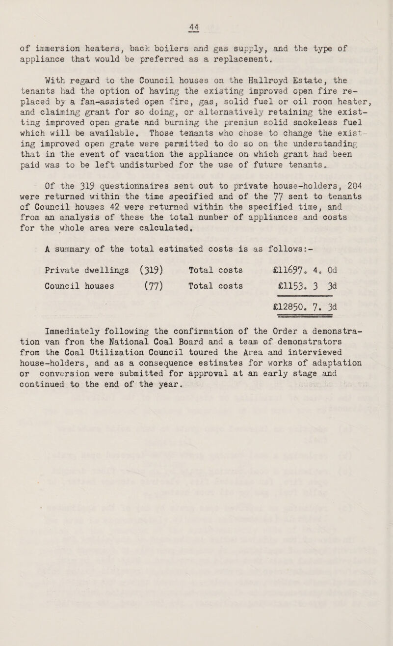 of inimersion heaters, back boilers and gas supply^ and the type of appliance that would be preferred as a replacement. With regard to the Council houses on the Hallroyd Estate, the tenants had the option of having the existing improved open fire re¬ placed by a fan-assisted open fire, gas, solid fuel or oil room heater, and claiming grant for so doing, or alternatively retaining the exist- ting improved open grate and burning the premium solid smokeless fuel which will be available. Those tenants who chose to change the exist¬ ing improved open grate were permitted to do so on the understanding that in the event of vacation the appliance on which grant had been paid was to be left undisturbed for the use of future tenants. Of the 319 questionnaires sent out to private house-holders, 204 were returned within the time specified and of the 77 sent to tenants of Council houses 42 were returned within the specified time, and from an analysis of these the total number of appliances and costs for the whole area were calculated, A summary of the total estimated costs is as follows Private dwellings (319) Total costs £11697<■ 4, Od Council houses (77) Total costs £1153. 3 % £12850, 7. 3d Immediately following the confirmation of the Order a demonstra¬ tion van from the National Coal Board and a team of demonstrators from the Coal Utilization Council toured the Area and interviewed house-holders, and as a consequence estimates for works of adaptation or conversion were submitted for approval at an early stage and continued to the end of the year.