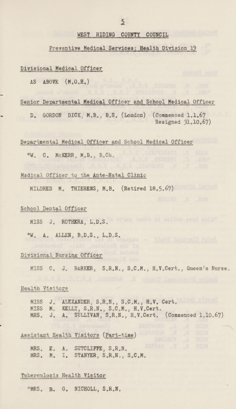 WEST RIDING COUNTY COUNCIL Preventive Medical Sendeesi Health Division 19 Divisional Medical Officer AS ABOVE (Ma0oH.) S#nicr Departmental Medical Offleer and School Medical Offleer Do GORDON DIGXj MoB0£) BeS0 (London) (Commenced X01067 Resigned 31clQ06?) Departmental Medical Officer and School Medical Officer ^W0 C. MeKERR ,, M0B0 9 Bo0ho Midleal Officer to the Ante-Natal Clinic MILDRED M0 THIERENS9 M«B. (Retired 180506?5 ■School Dental Officer MISS JB ROTHERAs L0D„S0 *W0 Ac ALLENs BaDcS0, L0DoS0 Divisional Nursing Officer MISS C0 J0 BARKER^ S0R0N0S, S0C0K05) H0¥oCert0J) Q.ueene§ Knrse* Health Visitors MISS J0 ALEXANDER, SoRoN0? Se0oMo, H0V* Cert0 MISS Mo KELLIg S.R.N., S0C0MoP H0V0Cert0 MRS0 J0 A„ SULLIVAN„ S0R0NoS HcV0Gerto (Commenced loX0o67) Assistant Health Visitors (Part-time) MRSo E0 A0 SUTCLIFFEs S«R0N0 MRSo Mo I. STANYER, SeR0N08 SoCoM0 Tafoerenlosia He&ltb Visitor «-MRSo Ro Ge NXCHOLL, S.R0N