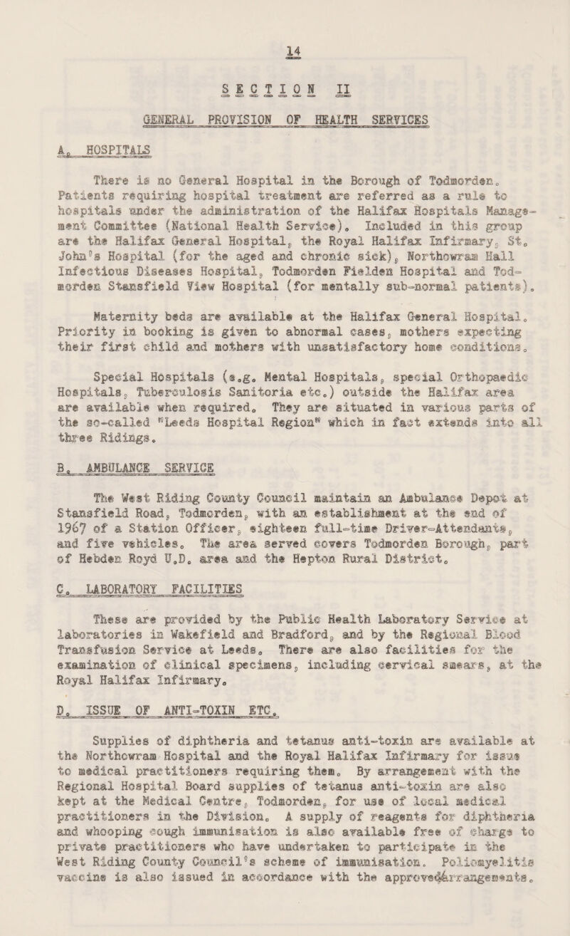 SECTION II GENERAL PROVISION OF HEALTH SERVICES An HOSPITALS There is no General Hospital in the Borough of Todmorden 0 Patients requiring hospital treatment are referred as a rule to hospitals under the administration of the Halifax Hospitals Manage¬ ment Committee (National Health Service), Included in this group are the Halifax General Hospital, th© Royal Halifax Infirisary2 St, John0® Hospital (for the aged and chronic sick), Northowr&m Hall Infections Diseases Hospital, Todmorden Fielden Hospital and Tod- mcrdts Siajasfield ¥iew Hospital (for mentally sub-normal patients). Maternity feeds are available at the Halifax General Hospital, Priority in booking is given to abnormal oases, mothers expecting their first child and mothers with unsatisfactory home ©©Editions, Special Hospitals (tag. Mental Hospitals, special Orthopaedic Hospitalss Tuberculosis Sanitaria, etc,) outside the Halifax area are available when required. They are situated in various parts of the so-called KLeeds Hospital Region1* which in fact extends into all three Ridings, B, AMBULANCE SERVICE The West Riding County Council maintain an Ambulance Depot at Stansfield Ro&d, Todmorden, with an establishment at th® end of 19b? of & Station Officer, eighteen full-time Driver-Attendants, and five vehicles, The area served covers Todmorden Borough, part ©f Hetoden Royd 11,0, area and the Hep ton Rural District, G, LABORATORY FACILITIES These are provided by the Public Health Laboratory Service at laboratories in Wakefield and Bradford, and by the Regional Blood Transfusion Service at Leeds, There are also facilities for the examination ©f clinical specimens, including cervical smears, at th# Royal Halifax Infirmary, D, ISSUE OF ANTI-TOXIN ETC, Supplies of diphtheria and tetanus anti-toxin are available at th® Northowram Hospital and th© Royal Halifax Infirmary for issue to medical practitioners requiring them. By arrangement with the Regional Hospital Board supplies of tetanus anti-toxin are also kept at the Medical Centre, Todmorden, for use of local medical practitioners in the Division, A supply of reagents for diphtheria and whooping cough immunisation is alsc* available free of ©barge to private practitioners who have undertaken to participate in the West Riding County Council°s scheme ©f immunisation. Poliomyelitis vaccine is also issued in accordance with the appr©ve44xsrangemtais „