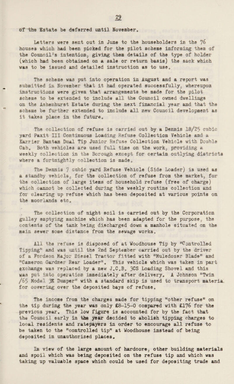 of ^the Estate fe® deftrred until November, Letters were sent out in June to the householders in the % houses which had been picked for the pilot scheme informing them of the Council8s intention^ giving them details of th® type of holder (which had been obtained on a sale or return basis) the sack which was to be issued and detailed instruction as to use. The scheme was put into operation in August aad a report was submitted in November that it had operated successfullyB whereupon instructions were given that arrangements be made for the pilot scheme to be extended to include all the Council owned dwelling® on the Ashenhufsi Estate during the next financial year and that th# schsme be further extended to include all new Council development as it takes place in the future The collection of refuse is carried out by a Dennis 18/25 cubic yard Paxii III Continuous Loading Refuse Collection fehiole and a Harrier Bantam Dual Tip Junior Refuse Collection Vehicle with Double Gab, Both vehicles are used full time on the workj, providing a weekly ©olleetion in th® Borough except for certain outlying districts where a fortnightly collection is made, Th# Dennis 7 cubic yard Refuse Vehicle (Side Loader) is used as a standby vehiclec for the collection of refuse from the market,, for th# collection of large items of household refuse (free ©f charge) which cannot be collected during the weekly routine collection and for clearing up refuse which has been deposited at various points ©n the moorlands etc. The collection of night soil is carried out by the Corporation gulley emptying machine which has been adapted for the purposes the contents of the tank being discharged down a manhole situated ©n th# sain sewer some distance from the sewage works. All the refuse is disposed of at Woodhous® Tip by Controlled Tipping'* and was until the 2nd September carried out by the driver ©f a Fordnon Major Diesel Tractor fitted with Muledoze? Blade** and Cameron Gardner Rear Loader®, This vehiel® which was taken in part exchange was replaced fey a new JeCsB0 3CS Loading Shovel and this was put ini© operation immediately after delivery* A Johnson “Twin /&5 Model 3® Dumper” with a standard skip is used to transport materia, for covering over the deposited bays of refuse. The income from the charges made for tipping other refuse on the tip during the year was only £8=15=0 compared with £176 for the previous year. This low figure is accounted for by the fact that th# Council early in th# year decided to abolish tipping charge© to local residents and ratepayers in order to encourage all refuse t© be taken to the controlled tip** at Woodhouse instead of being deposited in unauthorised places. In view of the large amount of hardcore8 other building materials and spoil which was being deposited on the refuse tip and which was faking up valuable space which could be used for depositing trade and