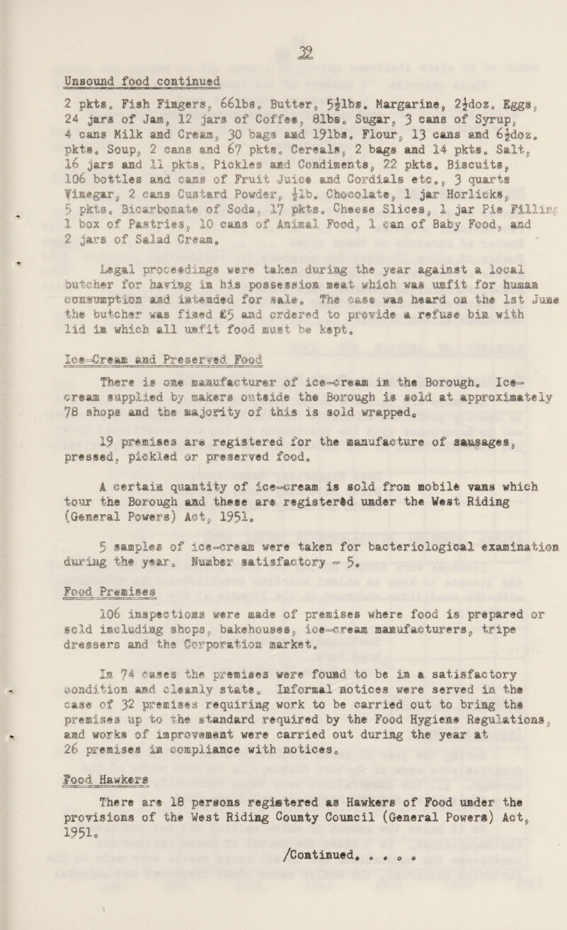 Unsound food continued 2 pkts0 Fish Fingerss 66lbs* Butter,, Margarineg 2Jrdoz0 Egg®$ 24 jars of Jam* 12 jars of Coff@ts @lbs* Sugars 3 cans of Syrups 4 cans Milk and Creamy 30 bags and 19ibs* Flours 13 cans and 6£doz* pkts* Soupy 2 sans and 67 pkts* Cerealss 2 bags and 14 pkts* Salty 16 jars and 11 pkts* Pickles and Condiments9 22 pkts* Biscuitsv 106 bottles and cans of Fruit Juice and Cordials e ie * s 3 quart® finegar^ 2 cans Custard Powdery ^Xb* Chocolate9 1 jar Horli©k®y 5 pktSo Bicarbonate of Sodar 17 pkts* Cheese Slices? 1 jar Pi® Fillirr 1 box of Pastriesp 10 cans of Animal Fo©d? 1 ©an of Baby Foody and 2 jars of Salad Cream„ Legal proceedings were taken during the year against a local butcher for haring in his possession meat which was unfit for human consumption and intended for salt* The cast was heard om the 1st June the butcher was fined £5 and ordered to provide a refuse bia with lid in which all unfit food must be kept. Icecream aad Preserved Feed There is ©me manufacturer of ice-cream im the Borough,, Ice¬ cream supplied by makers outside the Borough is sold at approximately 78 shops and the majority of this is sold wrapped,, 19 premises ar-@ registered for the manufacture of sausagess pressed^ pickled or preserved food* A certain quantity of ice-cream is sold from mobile vans which tow the Borough aad these art registered under the West Riding (General Powers) AotP 1951* 5 samples of ice-cream were taken for bacteriological examination during the year* Number satisfactory - Food Pr«mi®es 106 inspections were made of premises where food is prepared or geld including shops$ bakehouses9 iee-eream manufacturers0 tripe dressers and the Corporation market* In 74 cases the premises were found to be in a satisfactory condition and cleanly state* Informal notices were served in the case of yi premises requiring work to b@ carried out to bring the premises up to the standard required by the Food Hygiene Regulations3 and works of improvement were carried out during the year at 26 premises in compliance with notices* Food Hawkers There are 18 persons registered as Hawkers of Food under the provisions of the West Riding County Council (General Powers) Aety 1951o /Continued* * * * *