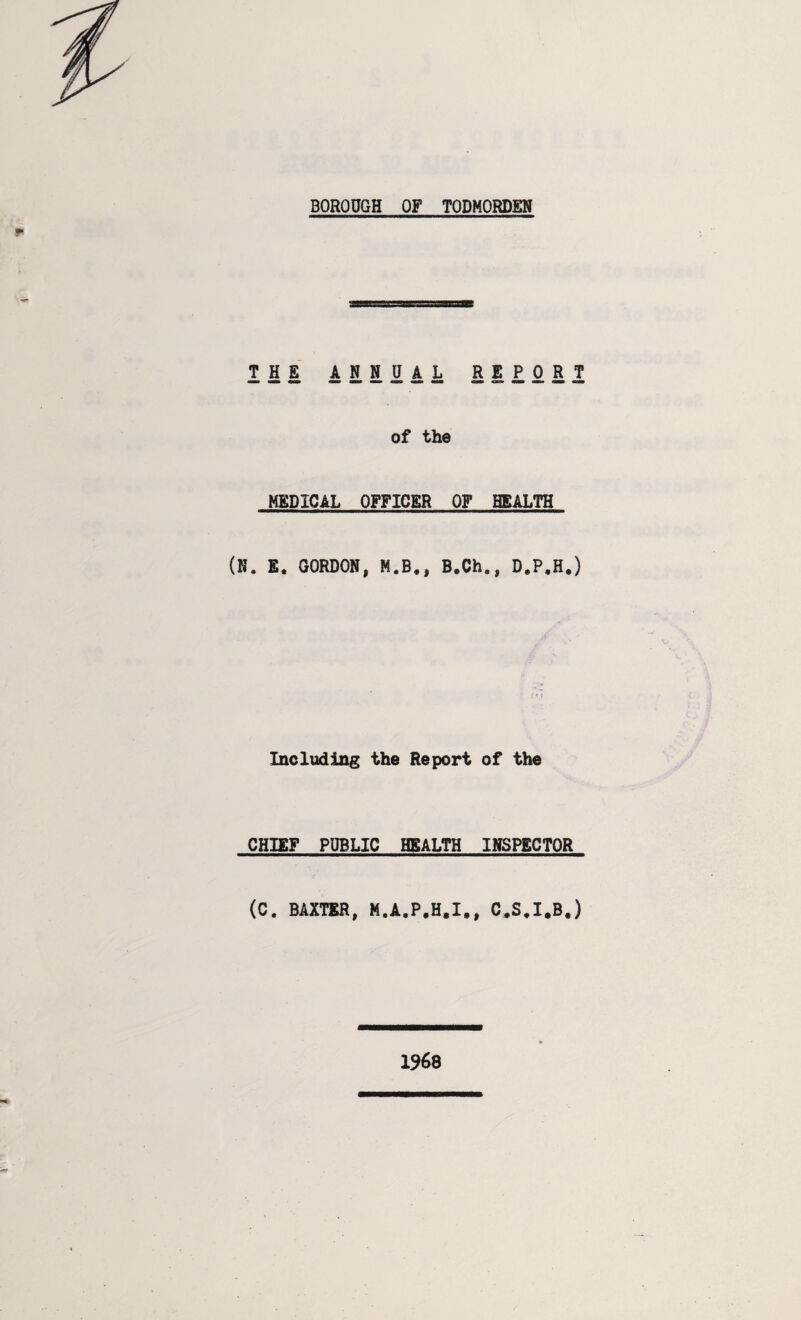 BOROUGH OF TODMORDEN III ANNUAL REPORT of the MEDICAL OFFICER OF HEALTH (N. E. GORDON, M.B., B.Ch0, D.P.H.) Including the Report of the CHIEF PUBLIC HEALTH INSPECTOR (C. BAXTER, M.A.P.H.I,, C.S.I.B.) 1968
