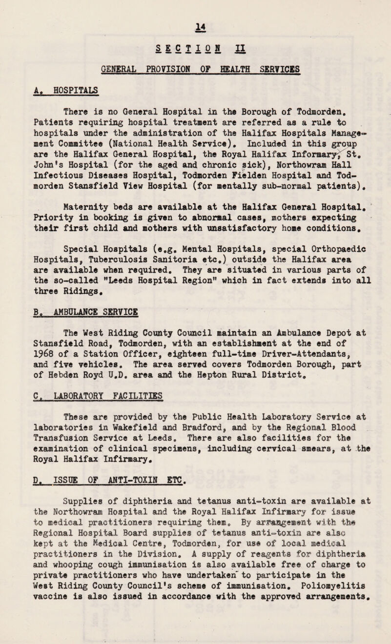 GENERAL PROVISION OF HEALTH SERVICES A, HOSPITALS There is no General Hospital in the Borough of Todmorden. Patients requiring hospital treatment are referred as a rule to hospitals under the administration of the Halifax Hospitals Manage¬ ment Committee (National Health Service), Included in this group are the Halifax General Hospital, the Royal Halifax Informaryi St, John's Hospital (for the aged and chronic sick), Northowram Hall Infectious Diseases Hospital, Todmorden Fielden Hospital and Tod¬ morden Stansfield View Hospital (for mentally sub-normal patients). Maternity beds are available at the Halifax General Hospital, Priority in booking is given to abnormal cases, mothers expecting their first child and mothers with unsatisfactory home conditions. Special Hospitals (e,g. Mental Hospitals, special Orthopaedic Hospitals, Tuberculosis Sanitoria etc,) outside the Halifax area are available when required. They are situated in various parts of the so-called Leeds Hospital Region which in fact extends into all three Ridings, Ba AMBULANCE SERVICE The West Riding County Council maintain an Ambulance Depot at Stansfield Road, Todmorden, with an establishment at the end of 1968 of a Station Officer, eighteen full-time Driver-Attendants, and five vehicles. The area served covers Todmorden Borough, part of Hebden Royd U,D, area and the Hepton Rural District, 0, LABORATORY FACILITIES These are provided by the Public Health Laboratory Service at laboratories in Wakefield and Bradford, and by the Regional Blood Transfusion Service at Leeds, There are also facilities for the examination of clinical specimens, including cervical smears, at the Royal Halifax Infirmary, D, ISSUE OF ANTI-TOXIN ETC. Supplies of diphtheria and tetanus anti-toxin are available at the Northowram Hospital and the Royal Halifax Infirmary for issue to medical practitioners requiring them. By arrangement with the Regional Hospital Board supplies of tetanus anti-toxin are also kept at the Medical Centre, Todmorden, for us# of local medical practitioners in the Division. A supply of reagents for diphtheria and whooping cough immunisation is also available free of charge to private practitioners who have undertaken to participate in the West Riding County Council's scheme of immunisation. Poliomyelitis vaccine is also issued in accordance with the approved arrangements.