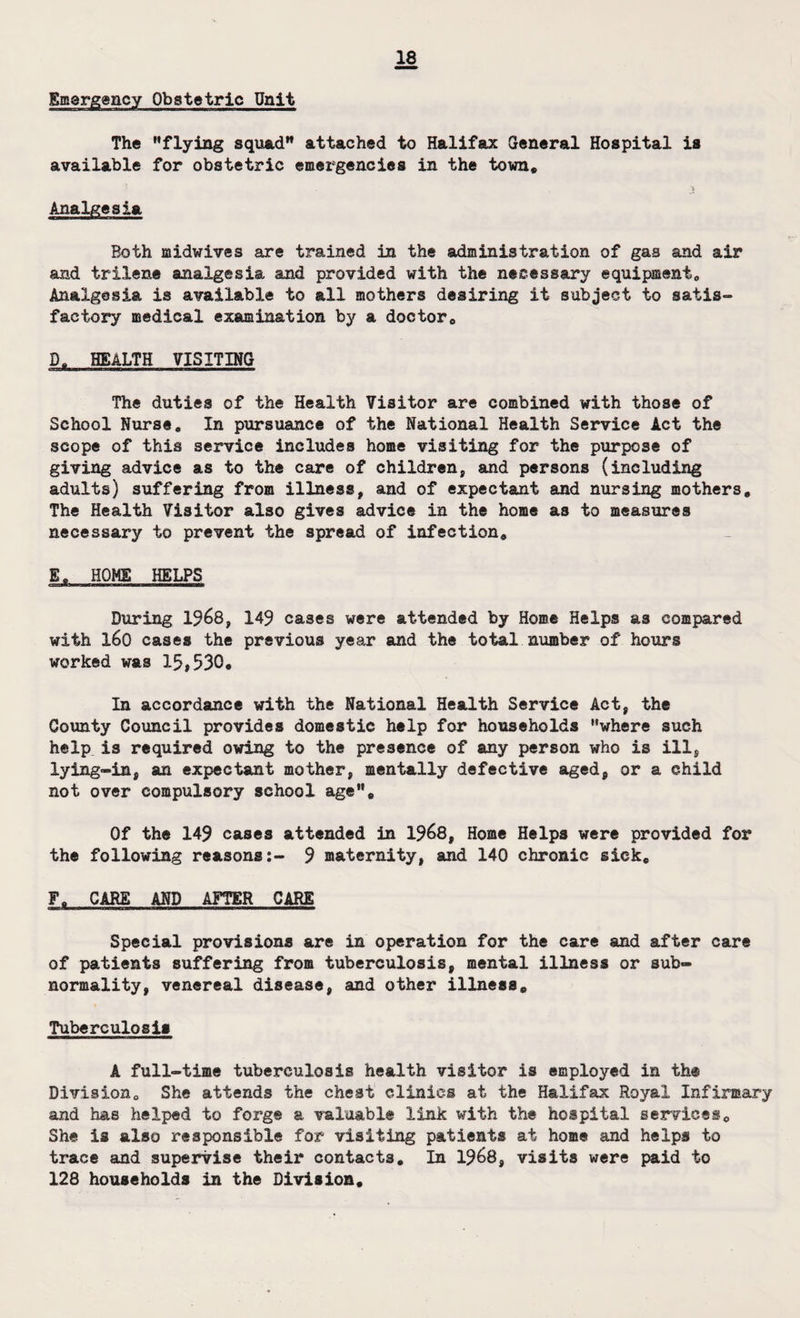 Emergency Obstetric Unit The '’flying squad attached to Halifax General Hospital is available for obstetric emergencies in the town* > Analgesia Both midwives are trained in the administration of gas and air and trilene analgesia and provided with the necessary equipment,, Analgesia is available to all mothers desiring it subject to satis- factory medical examination by a doctor* S* HEALTH VISITING The duties of the Health Visitor are combined with those of School Nurse* In pursuance of the National Health Service Act the scope of this service includes home visiting for the purpose of giving advice as to the care of children, and persons (including adults) suffering from illness, and of expectant and nursing mothers* The Health Visitor also gives advice in the home as to measures necessary to prevent the spread of infection* E* HOME HELPS During 1968, 149 cases were attended by Home Helps as compared with X60 cases the previous year and the total number of hours worked was 15,530* In accordance with the National Health Service Act, the County Council provides domestic help for households where such help is required owing to the presence of any person who is ill, lying-in, an expectant mother, mentally defective aged, or a child not over compulsory school age* Of the 149 cases attended in 1968, Home Helps were provided for the following reasons:- 9 maternity, and 140 chronic sick* F* CARE AND AFTER CARE Special provisions are in operation for the care and after care of patients suffering from tuberculosis, mental illness or sub¬ normality, venereal disease, and other illness* Tuberculosis A full-time tuberculosis health visitor is employed in th® Division* She attends the chest clinics at the Halifax Royal Infirmary and has helped to forge a valuable link with the hospital services* She is also responsible for visiting patients at home and helps to trace and supervise their contacts. In 1968, visits were paid to 128 households in the Division*