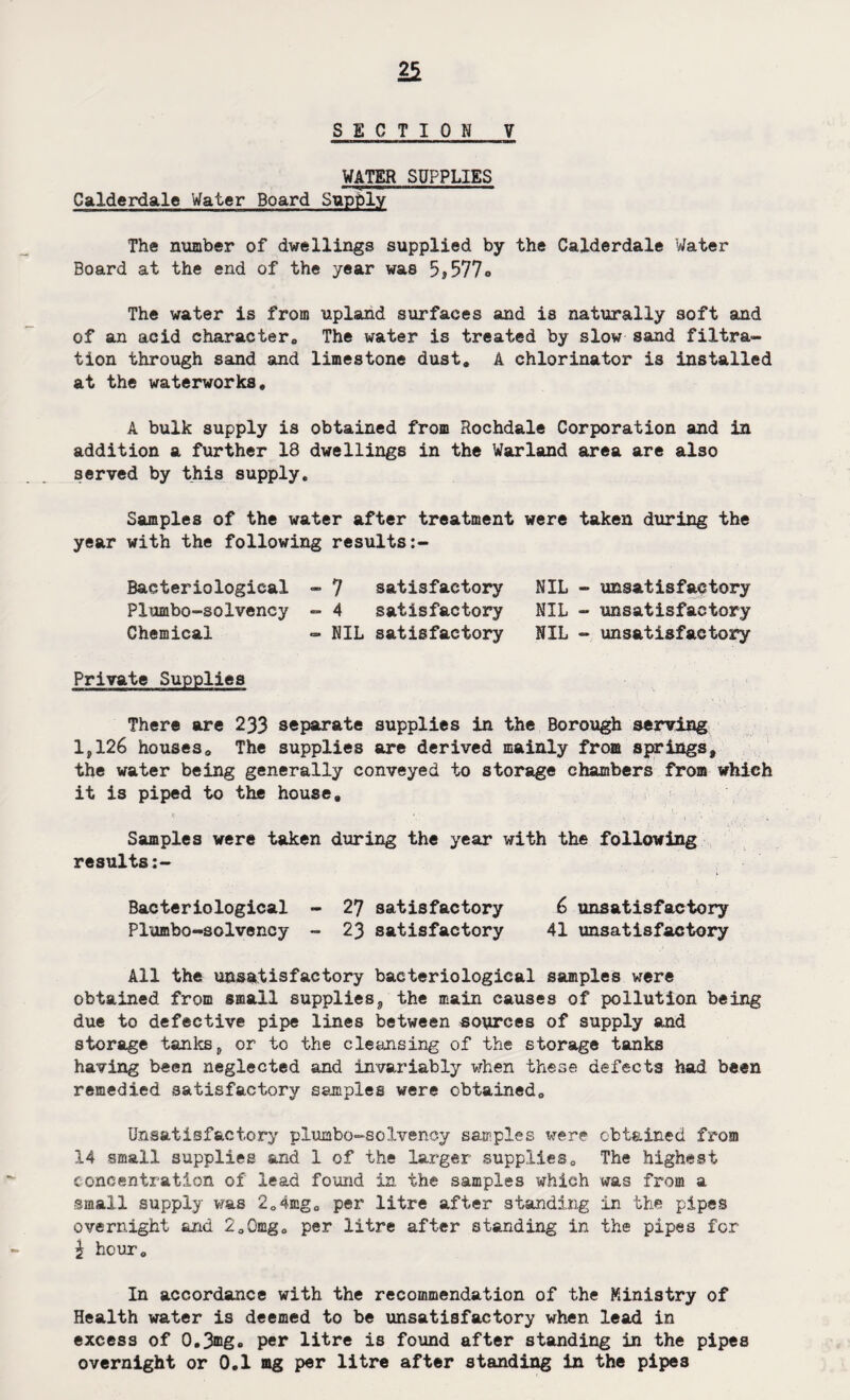 SECTION Y WATER SUPPLIES Calderdale Water Board Supply The number of dwellings supplied by the Calderdale Water Board at the end of the year was 5j577» The water is from upland surfaces and is naturally soft and of an acid character,, The water is treated by slow sand filtra¬ tion through sand and limestone dust, A chlorinator is installed at the waterworks, A bulk supply is obtained from Rochdale Corporation and in addition a further 18 dwellings in the Warland area are also served by this supply. Samples of the water after treatment were taken during the year with the following results Bacteriological - 7 satisfactory NIL - unsatisfactory Piumbo-solvency - 4 satisfactory NIL - unsatisfactory Chemical - NIL satisfactory NIL - unsatisfactory Private Supplies There are 233 separate supplies in the Borough serving lp126 houses. The supplies are derived mainly from springs, the water being generally conveyed to storage chambers from which it is piped to the house. Samples were taken during the year with the following results:- Bacteriological - 27 satisfactory 6 unsatisfactory Piumbo-solvency - 23 satisfactory 41 unsatisfactory All the unsatisfactory bacteriological samples were obtained from small supplies, the main causes of pollution being due to defective pipe lines between sources of supply and storage tanks, or to the cleansing of the storage tanks having been neglected and invariably when these defects had been remedied satisfactory samples were obtained. Unsatisfactory piumbo-solvency samples were obtained from 14 small supplies and 1 of the larger supplies. The highest concentration of lead found in the samples which was from a small supply was 2,4mg, per litre after standing in the pipes overnight and 2,0mg, per litre after standing in the pipes for \ hour. In accordance with the recommendation of the Ministry of Health water is deemed to be unsatisfactory when lead in excess of 0.3ffig. per litre is found after standing in the pipes overnight or 0.1 mg per litre after standing in the pipes