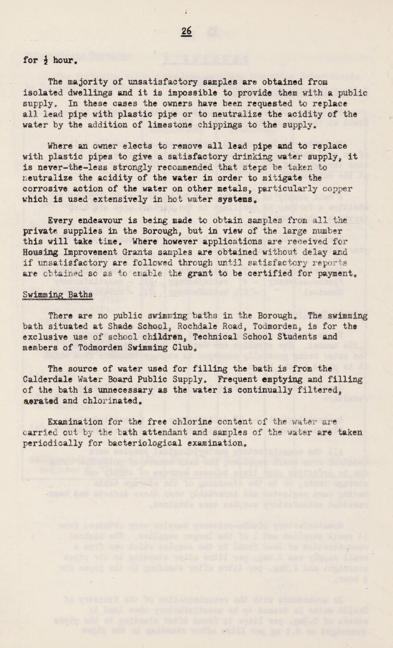 for £ hour. The majority of unsatisfactory samples are obtained from isolated dwellings and it is impossible to provide them with a public supply. In these cases the owners have been requested to replace all lead pipe with plastic pipe or to neutralize the acidity of the water by the addition of limestone chippings to the supply. Where an owner ejects to remove all lead pipe and to replace with plastic pipes to give a satisfactory drinking water supply, it is never-the-less strongly recommended that steps be taken to neutralize the acidity of the water in order to mitigate the corrosive action of the water on other metals, particularly copper which is used extensively in hot water systems. Every endeavour is being made to obtain samples from all the private supplies in the Borough, but in view of the large number this will take time. Where however applications are received for Housing Improvement Grants samples are obtained without delay and if unsatisfactory are followed through until satisfactory reports are obtained so as to enable the grant to be certified for payment. Swimming Baths There are no public swimming baths in the Borough, The swimming bath situated at Shade School, Rochdale Road, Todmorden, is for the exclusive use of school children, Technical School Students and members of Todmorden Swimming Club, The source of water used for filling the bath is from the Calderdale Water Board Public Supply, Frequent emptying and filling of the bath is unnecessary as the water is continually filtered, aerated and chlorinated. Examination for the free chlorine content of the water are carried out by the bath attendant and samples of the water are taken periodically for bacteriological examination.