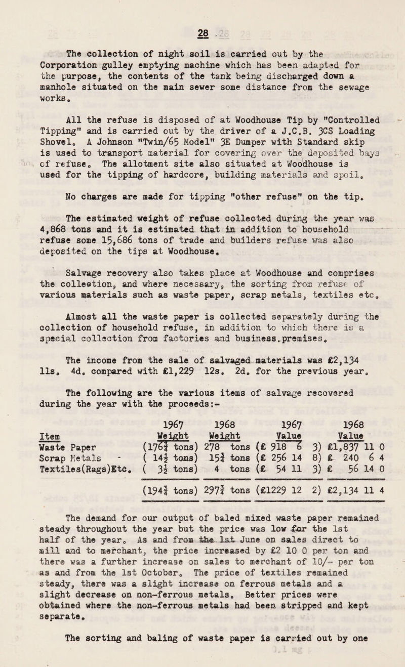 The collection of night soil is carried out by the Corporation gulley emptying machine which has been adapted for the purpose, the contents of the tank being discharged down a manhole situated on the main sewer some distance from the sewage works. All the refuse is disposed of at Woodhouse Tip by ’’Controlled Tipping and is carried out by the driver of a J.C.B. 3CS Loading Shovel, A Johnson Twin/65 Model % Dumper with Standard skip is used to transport material for covering over the deposited bays of refuseo The allotment site also situated at Woodhouse is used for the tipping of hardcore, building materials and spoil. No charges are made for tipping other refuse on the tip. The estimated weight of refuse collected during the year was 4,868 tons and it is estimated that in addition to household refuse some 15,686 tons of trade and builders refuse was also deposited on the tips at Woodhouse, Salvage recovery also takes place at Woodhouse and comprises the collection, and where necessary, the sorting from refusr of various materials such as waste paper, scrap metals, textiles etc. Almost all the waste paper is collected separately during the collection of household refuse, in addition to which there is a special collection from factories and business.premises. The income from the sale of salvaged materials was £2,134 11s, 4d, compared with £1,229 12s, 2d, for the previous year. The following are the various items of salvage recovered during the year with the proceeds 1%7 1968 1967 1968 Item Weight Weight Value Value Waste Paper (17^1 tons) 278 tons (£ 918 Z 3) £1,837 11 0 Scrap Metals ( 14i tons) 152 tons (£ 256 14 8) £ 240 6 4 Textiles(Rag^)EtC, ( 3\ tons) 4 tons (£ 54 11 3) £ 56 14 0 aaOBawaHwaiMMHM «an——m w i—min f.in MnMDHHaanaMMrMMnanB 1iii urn ■ i—w in ■ n i (1942 tons) 2972 tons (£1229 12 2) £2,134 11 4 The demand for our output of baled mixed waste paper remained steady throughout the year but the price was low for the 1st half of the year. As and from the 1st June on sales direct to mill and to merchant, the price increased by £2 10 0 per ton and there was a further increase on sales to merchant of 10/- per ton as and from the 1st October, The price of textiles remained steady, there was a slight increase on ferrous metals and a slight decrease on non-ferrous metals. Better prices were obtained where the non-ferrous metals had been stripped and kept separate. The sorting and baling of waste paper is carried out by one