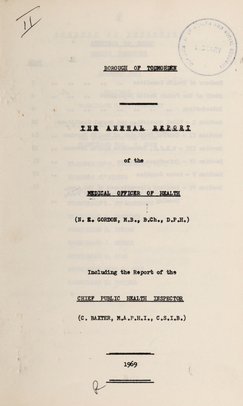 BOROUGH OF TQIMOHEBff BB X2.&. LM.S.M,JkL iilill of the I (u. E* GORDON* B«&h.f D*P*H«) Ineludisg the Report of the CHIEF PUBLIC HEALTH INSPECTOR (C0 BAXTER, H*A.P.H.I** C0S.I.B*) 1969
