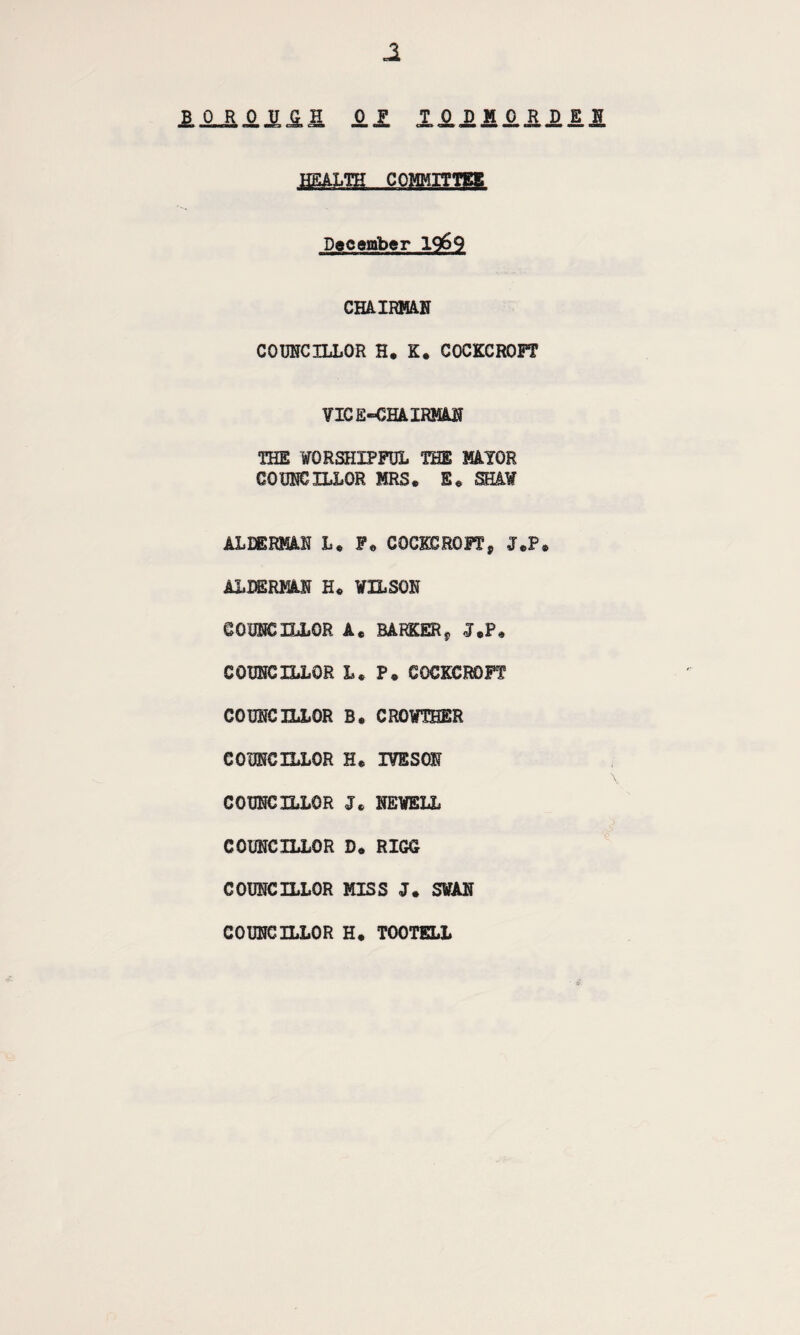 Ji JLJL&4JLJGL& II XO.JDH£RDll jmm..coim December 19&9 CHAIRMAN COUNCILLOR H. K. COCKCROFT VICE-CHAIRMAN THE WORSHIPFUL THE MAYOR COUNCILLOR MRS. E. SHAW ALDERMAN L. F. COCKCROFT? J.P. ALDERMAN H. WILSON COUNCILLOR A. BARKERs J.P. COUNCILLOR L. P. COCKCROFT COUNCILLOR B. CROWTBER COUNCILLOR H. IVESON COUNCILLOR J. NEWELL COUNCILLOR D. RIGG COUNCILLOR MISS J. SWAN 0 COUNCILLOR H. TOOTELL