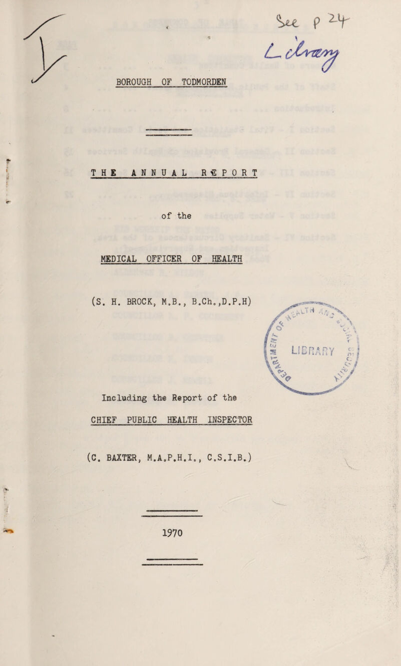 <5 BOROUGH OF TODMORDEN w 9 THE ANNUAL REPORT of the MEDICAL OFFICER OF HEALTH (S. H. BROCKt M.B., B„Ch0SD.P. Including the Report of th© CHIEF PUBLIC HEALTH INSPECTOR (C. BAXTER, M.A0P.H.I„, C.S.I.B.) 1970