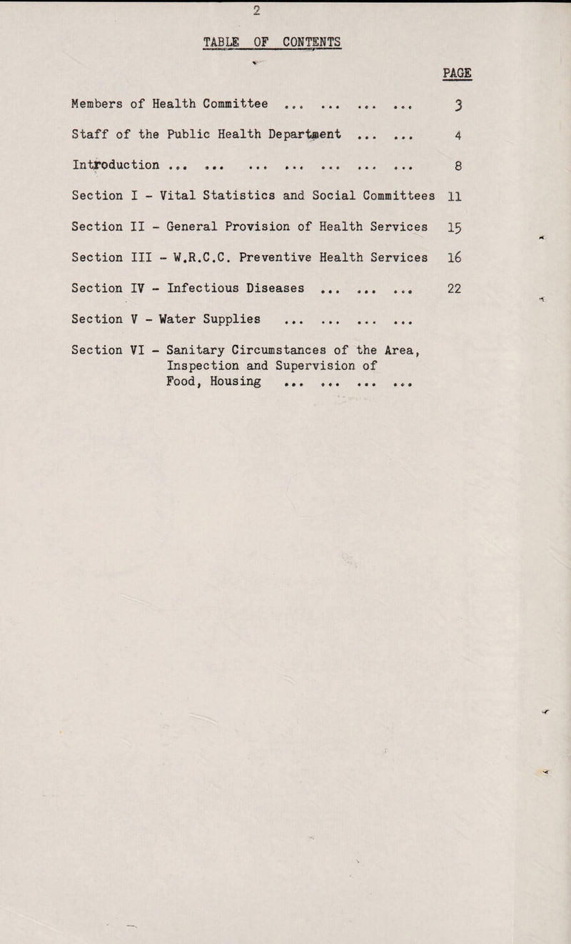 TABLE OF CONTENTS PAGE Members of Health Committee ... ... 3 Staff of the Public Health Department .. 4 Introduction , ... ... ... ... 8 Section I - Vital Statistics and Social Committees 11 Section II - General Provision of Health Services 15 Section III - W.R.C.C. Preventive Health Services 16 Section IV ~ Infectious Diseases ... ... ... 22 Section V - Water Supplies . Section VI - Sanitary Circumstances of the Area, Inspection and Supervision of Food, Housing ... ...