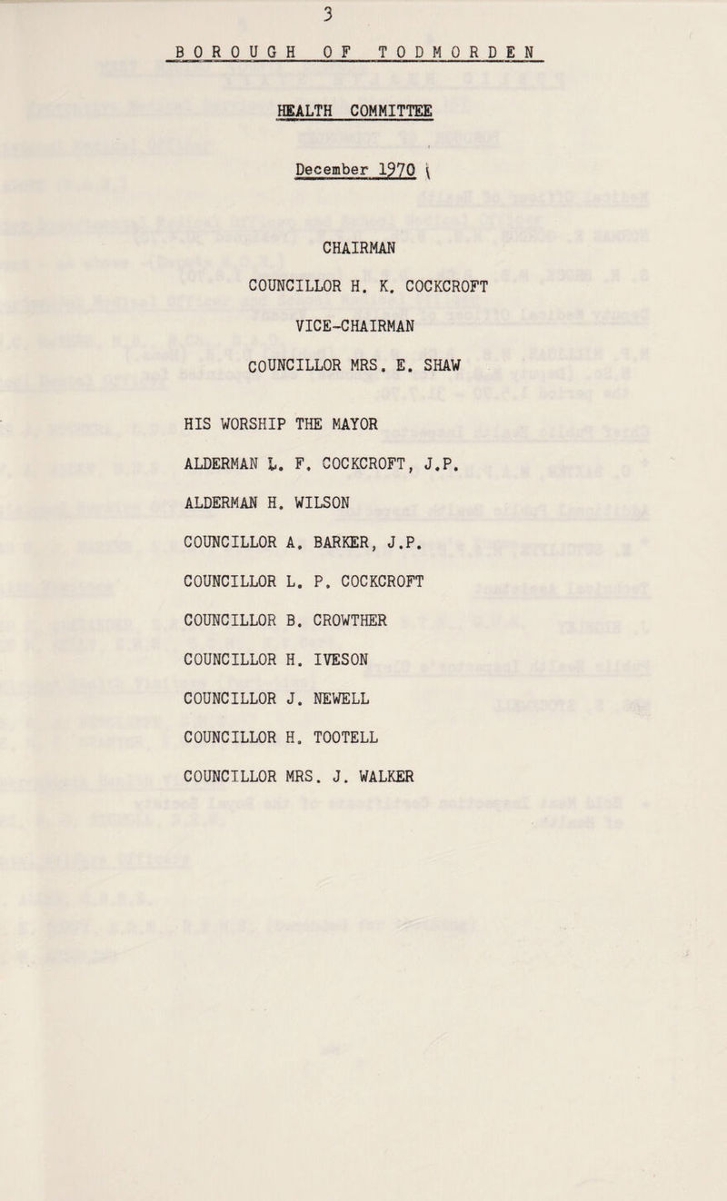 B_0 ROUGH OF TODMORDEN HEALTH COMMITTEE December 1970 \ CHAIRMAN COUNCILLOR H. K. COCKCROFT VICE-CHAIRMAN COUNCILLOR MRS, E. SHAW HIS WORSHIP THE MAYOR ALDERMAN l. F. COCKCROFT, J.P. ALDERMAN H. WILSON COUNCILLOR A, BARKER, J.P. COUNCILLOR L. P. COCKCROFT COUNCILLOR B. CROWTHER COUNCILLOR H. IVESON COUNCILLOR J. NEWELL COUNCILLOR H. TOOTELL COUNCILLOR MRS. J. WALKER