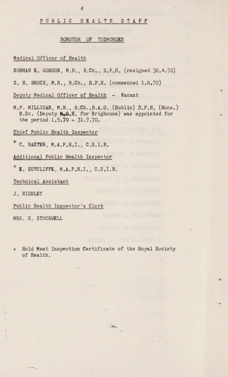 PUBLIC HEALTH STAFF BOROUGH OF TODMORDEN Medical Officer of Health NORMAN E, GORDON, M.B., B.Ch., D.P.H, (resigned 30.4.70) S. H. BROCK, M.B., B.Ch., D.P.H. (commenced 1.8.70) Deputy Medical Officer of Health - Vacant M.P. MILLIGAN, M.B., B.Ch.,B.A.O. (Dublin) D.P.H. (Hons.) B.Sc. (Deputy iMi.H. for Brighouse) was appointed for the period 1.5.70 - 31.7.70. Chief Public Health Inspector + C. BAXTER, M.A.P.H.I., C.S.I.B. Additional Public Health Inspector + E. SUTCLIFFE, M.A.P.H.I., C.S.I.B. Technical Assistant J. HIGHLEY Public Health Inspector^ Clerk MRS. S. STOCKWELL + Hold Meat Inspection Certificate of the Royal Society of Health. \