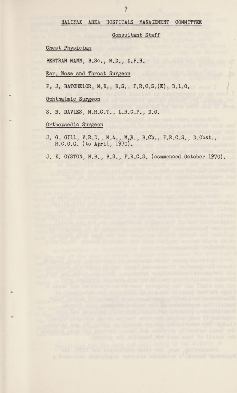 HALIFAX AREA HOSPITALS MANAGEMENT COMMITTEE Consultant Staff Chest Physician BERTRAM MANN, B.Sc., M.D., D.P.H. Ear, Nose and Throat Surgeon P, J. BATCHELOR, M.B., B.S., F,R.C.S.(E), D.L.O. Ophthalmic Surgeon S. B. DAVIES, M.R.C.T., L.R.C.P., D.O. Orthopaedic Surgeon J, G. GILL, V.R.D,, M.A., M,0., B.Cb., F.R.C.S., D.Obst., R.C.O.G. (to April, 1970). J. K. OYSTON, M.B., B.S., F.R.C.S. (commenced October 1970).