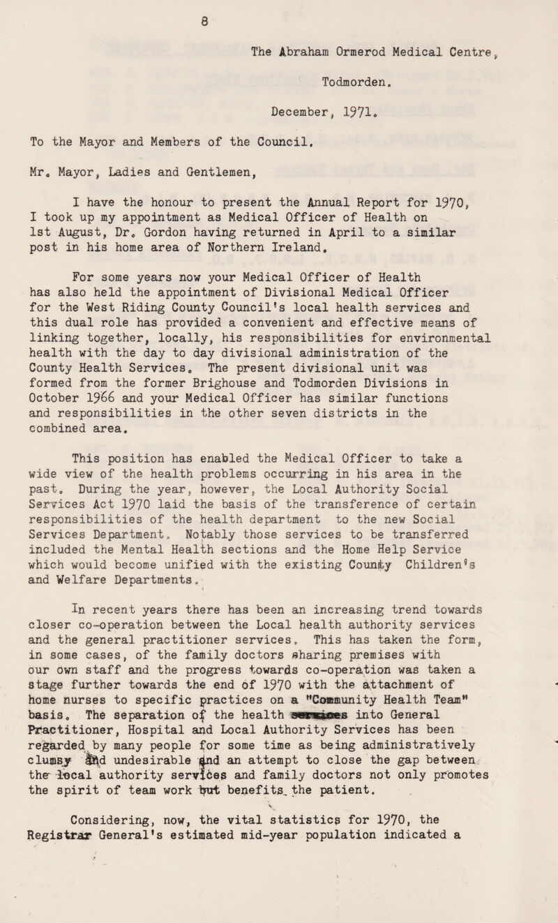The Abraham Ormerod Medical Centre , Todmorden„ December, 1971* To the Mayor and Members of the Council, Mr, Mayor, Ladies and Gentlemen, I have the honour to present the Annual Report for 1970, I took up my appointment as Medical Officer of Health on 1st August, Dr. Gordon having returned in April to a similar post in his home area of Northern Ireland, For some years now your Medical Officer of Health has also held the appointment of Divisional Medical Officer for the West Riding County Council5s local health services and this dual role has provided a convenient and effective means of linking together, locally, his responsibilities for environmental health with the day to day divisional administration of the County Health Services, The present divisional unit was formed from the former Brighouse and Todmorden Divisions in October 1966 and your Medical Officer has similar functions and responsibilities in the other seven districts in the combined area. This position has enabled the Medical Officer to take a wide view of the health problems occurring in his area in the past. During the year, however, the Local Authority Social Services Act 1970 laid the basis of the transference of certain responsibilities of the health department to the new Social. Services Department. Notably those services to be transferred included the Mental Health sections and the Home Help Service which would become unified with the existing County Children's and Welfare Departments. In recent years there has been an increasing trend towards closer co-operation between the Local health authority services and the general practitioner services. This has taken the form, in some cases, of the family doctors sharing premises with our own staff and the progress towards co-operation was taken a stage further towards the end of 1970 with the attachment of home nurses to specific practices on a ''Community Health Team basis. The separation of the health maemmts into General Practitioner, Hospital and Local Authority Services has been regarded by many people for some time as being administratively clumsy Iftd undesirable i^nd an attempt to close the gap between the local authority services and family doctors not only promotes the spirit of team work b^t benefits, the patient. Considering, now, the vital statistics for 1970, the Registrar General's estimated mid-year population indicated a