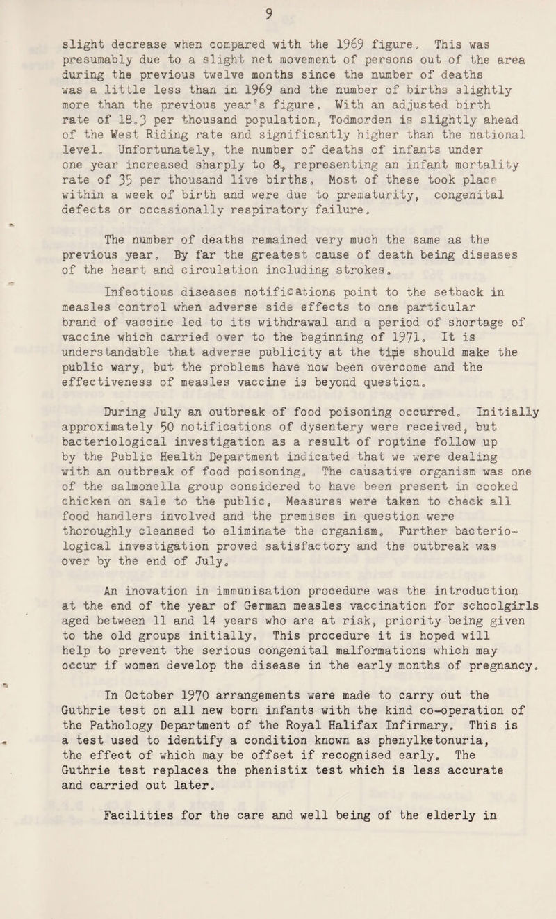slight decrease when compared with the 1%9 figure. This was presumably due to a slight net movement of persons out of the area during the previous twelve months since the number of deaths was a little less than in 19^9 and the number of births slightly more than the previous year’s figure. With an adjusted birth rate of 18,3 per thousand population, Todmorden is slightly ahead of the West Riding rate and significantly higher than the national level. Unfortunately, the number of deaths of infants under one year increased sharply to 8., representing an infant mortality rate of 35 per thousand live births. Most of these took place within a week of birth and were due to prematurity, congenital defects or occasionally respiratory failure. The number of deaths remained very much the same as the previous year. By far the greatest cause of death being diseases of the heart and circulation including strokes. Infectious diseases notifications point to the setback in measles control when adverse side effects to one particular brand of vaccine led to its withdrawal and a period of shortage of vaccine which carried over to the beginning of 1971= It is understandable that adverse publicity at the tips should make the public wary, but the problems have now been overcome and the effectiveness of measles vaccine is beyond question. During July an outbreak of food poisoning occurred. Initially approximately 50 notifications of dysentery were received, but bacteriological investigation as a result of routine follow up by the Public Health Department indicated that we were dealing with an outbreak of food poisoning. The causative organism was one of the salmonella group considered to have been present in cooked chicken on sale to the public. Measures were taken to check all food handlers involved and the premises in question were thoroughly cleansed to eliminate the organism. Further bacterio¬ logical investigation proved satisfactory and the outbreak was over by the end of July, An inovation in immunisation procedure was the introduction at the end of the year of German measles vaccination for schoolgirls aged between 11 and 14 years who are at risk, priority being given to the old groups initially. This procedure it is hoped will help to prevent the serious congenital malformations which may occur if women develop the disease in the early months of pregnancy. In October 1970 arrangements were made to carry out the Guthrie test on all new born infants with the kind co-operation of the Pathology Department of the Royal Halifax Infirmary, This is a test used to identify a condition known as phenylketonuria, the effect of which may be offset if recognised early. The Guthrie test replaces the phenistix test which is less accurate and carried out later. Facilities for the care and well being of the elderly in
