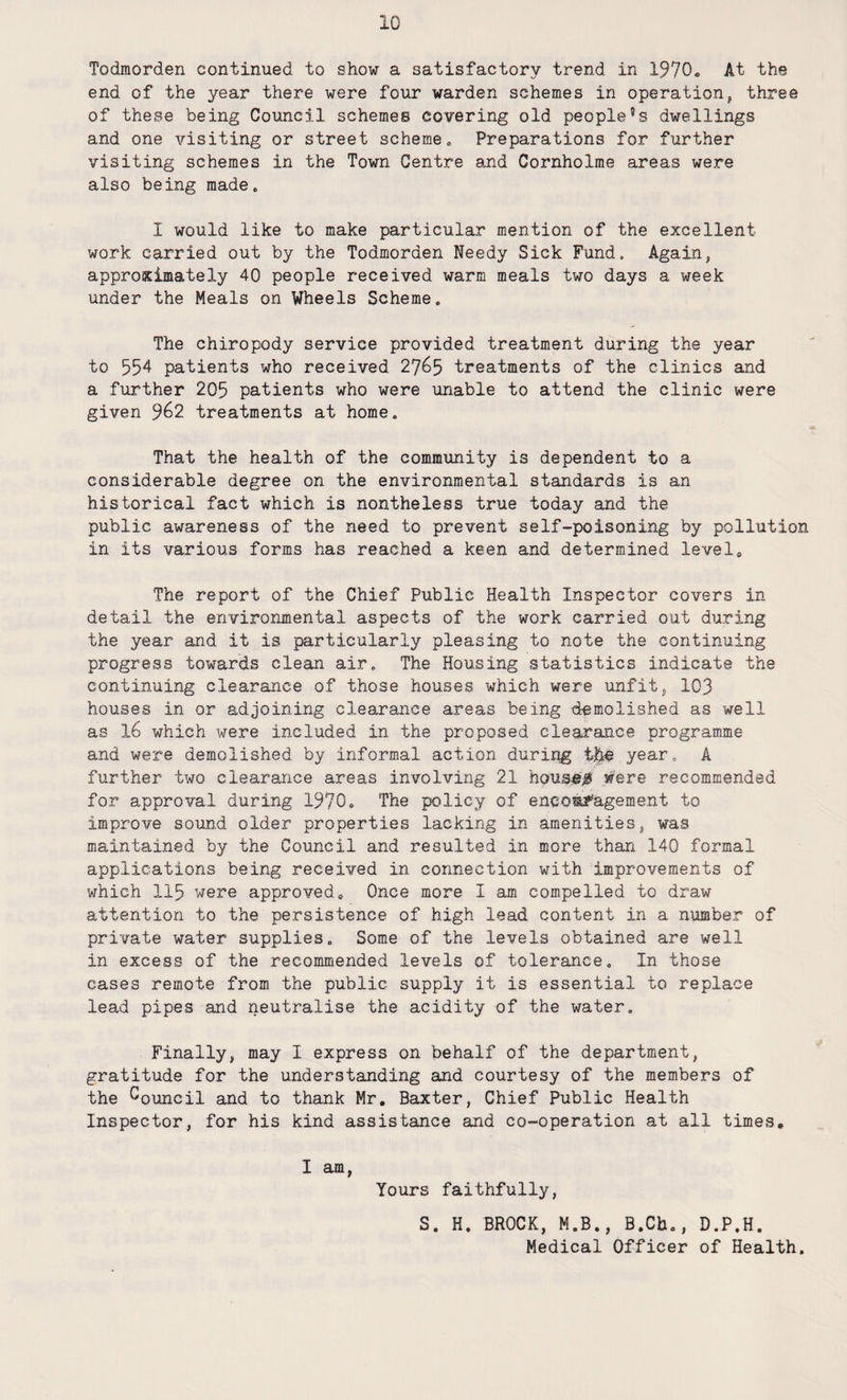 Todmorden continued to show a satisfactory trend in 1970. At- the end of the year there were four warden schemes in operation, three of these being Council schemes covering old peopled dwellings and one visiting or street scheme. Preparations for further visiting schemes in the Town Centre and Cornholme areas were also being made. I would like to make particular mention of the excellent work carried out by the Todmorden Needy Sick Fund, Again, approximately 40 people received warm meals two days a week under the Meals on Wheels Scheme. The chiropody service provided treatment during the year to 554 patients who received 27^5 treatments of the clinics and a further 205 patients who were unable to attend the clinic were given 962 treatments at home. That the health of the community is dependent to a considerable degree on the environmental standards is an historical fact which is nontheless true today and the public awareness of the need to prevent self-poisoning by pollution in its various forms has reached a keen and determined level. The report of the Chief Public Health Inspector covers in detail the environmental aspects of the work carried out during the year and it is particularly pleasing to note the continuing progress towards clean air. The Housing statistics indicate the continuing clearance of those houses which were unfit, 103 houses in or adjoining clearance areas being demolished as well as 16 which were included in the proposed clearance programme and were demolished by informal action during year. A further two clearance areas involving 21 housed were recommended for approval during 1970. The policy of encouragement to improve sound older properties lacking in amenities, was maintained by the Council and resulted in more than 140 formal applications being received in connection with improvements of which 115 were approved. Once more I am compelled to draw attention to the persistence of high lead content in a number of private water supplies. Some of the levels obtained are well in excess of the recommended levels of tolerance. In those cases remote from the public supply it is essential to replace lead pipes and neutralise the acidity of the water. Finally, may I express on behalf of the department, gratitude for the understanding and courtesy of the members of the Council and to thank Mr, Baxter, Chief Public Health Inspector, for his kind assistance and co-operation at all times, I am, Yours faithfully, S. H. BROCK, M.B., B.Cb., D.P.H. Medical Officer of Health.