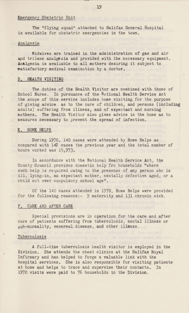 Emergency Obstetric _Unit The flying squad attached to Halifax General Hospital is available for obstetric emergencies in the town. Analgesia Midwives are trained in the administration of gas and air ajid trilene analgesia and provided with the necessary equipment. Analgesia is available to all mothers desiring it subject to •satisfactory medical examination by a doctor. D. HEALTH VISITING The duties of the Health Visitor are combined with those of School Nurse. In pursuance of the National Health Service Act the scope of this service includes home visiting for the purpose of giving advice as to the care of children, and persons (including adults) suffering from illness, and of expectant and nursing mothers. The Health Visitor also gives advice in the home as to measures necessary to prevent the spread of infection. E. HOME HELPS During 1970, 140 cases were attended by Home Helps as compared with 142 cases the previous year and the total number of hours worked was 15>973* In accordance with the National Health Service Act, the County Council, provides domestic help fro households where such help is required owing to the presence of any person who is ill, lying-in, an expectant mother, mentally defective aged, or a child not over compulsory school age. Of the 140 cases attended in 1970, Home Helps were provided for the following reasons:- 9 maternity and 131 chronic sick. F. CARE AND AFTER CARE Special provisions are in operation for the care and after care of patients suffering from tuberculosis, mental illness or sub-normality, venereal disease, and other illness. Tuberculosis A full-time tuberculosis health visitor is employed in the Division. She attends the chest clinics at the Halifax Royal Infirmary and has helped to forge a valuable link with the hospital services. She is also responsible for visiting patients at home and helps to trace and supervise their contacts. In 1970 visits were paid to 76 households in the Division.